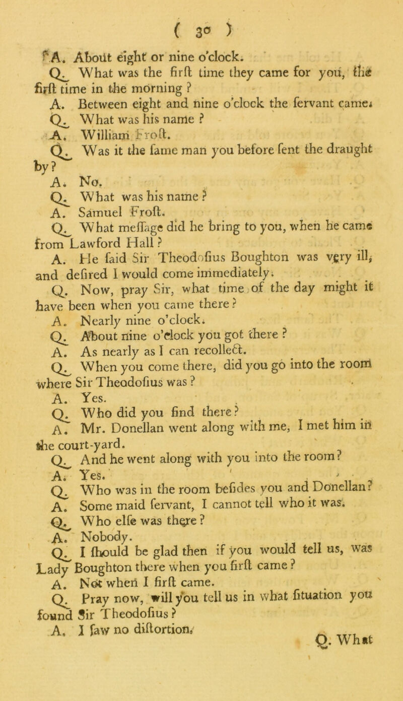 ( 3° ) I P A. About eight or nine o’clock. Qi. What was the fir ft time they came for you, fhS firft time in the morning ? A. Between eight and nine o’clock the fervant came* CL What was his name ? A. William Froft. Was it the fame man you before fent the draught by? A. No. What was his name ? A. Samuel Froft. What meflage did he bring to you, when he came from Lawford Hall ? A. He faid Sir Theodofius Boughton was vgry ill, and defired 1 would come immediately. Q. Now, pray Sir, what time of the day might it have been when you catne there ? A. Nearly nine o’clock. Ch About nine o’clock you got there ? A. As nearly as I can recollect. When you come there, did you go into the room where Sir Theodofius was ? A. Yes. Who did you find there? A. Mr. Donellan went along with me, I met him in &he court-yard. Q. And he went along with you into the room? Ai Yes. ' . ' a Who was in the room befides you and Donellan? A. Some maid fervant, I cannot tell who it was. CL Who elfe was th^re ? A. ~ Nobody. Q. I fhould be glad then if you would tell us, was Lady Boughton there when you firft came ? A. Not when I firft came. Bray now, will you tell us in what fituation you found Sir Theodofius? A, 1 faw no diftortion, O. What