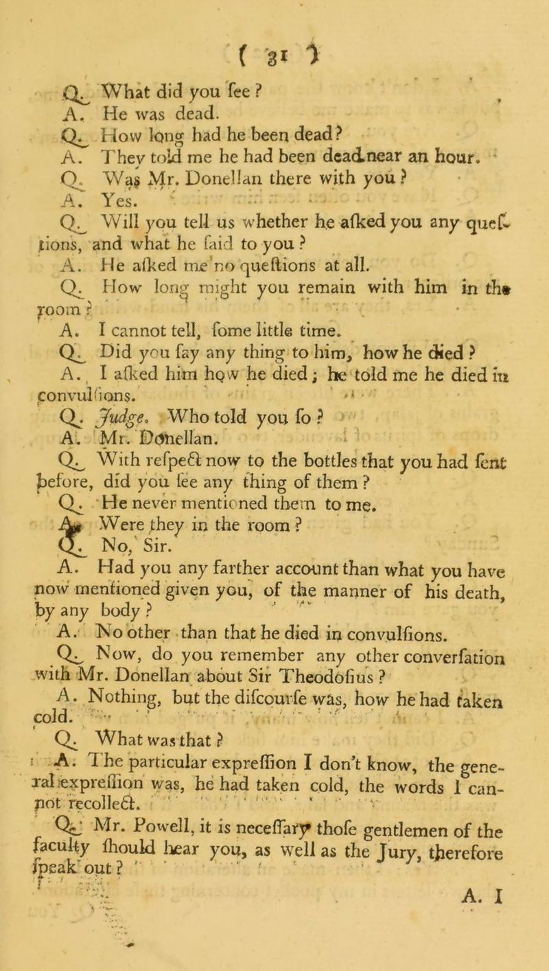 ( 'a* 1 What did you fee ? A. He was dead. How long had he been dead? A. Thev told me he had been deacLnear an hour. O. Wa§ Mr. Donellan there with you ? A. Yes. *• * ; Will you tell us whether he afkedyou any ques- tions, and what he faid to you ? A. He alked me’no queftions at all. Q. How Ions? might you remain with him in th# jroom ? A. I cannot tell, fome little time. Did you fay any thing to him, how he died ? A. I alked him hQW he died; he told me he died in convulsions. .« • Q. Judge. Who told you fo ? A. Mr. Dcftiellan. With refpeft now to the bottles that you had lent before, did you lee any thing of them ? Q. He never mentioned them to me. Were they in the room ? Ol No,'Sir. A. Had you any farther account than what you have now mentioned given you, of the manner of his death, by any body ? A. No other than that he died in convulfions. Now, do you remember any other convention with Mr. Donellan about Sir Theodofius ? A. Nothing, but the difcouvfe was, how he had taken cold. > - ! ;f f y What was that ? 1 A. 1 he particular expreffion I don’t know, the gene- ral lexpreiTion was, he had taken cold, the words 1 can- pot recoiled.  ' ' *’*• ' ’ ‘ ' v Mr. Powell, it is neceffar^ thole gentlemen of the faculty lhould hear you, as well as the Jury, therefore fpeak out? ' ‘ ‘ J 79
