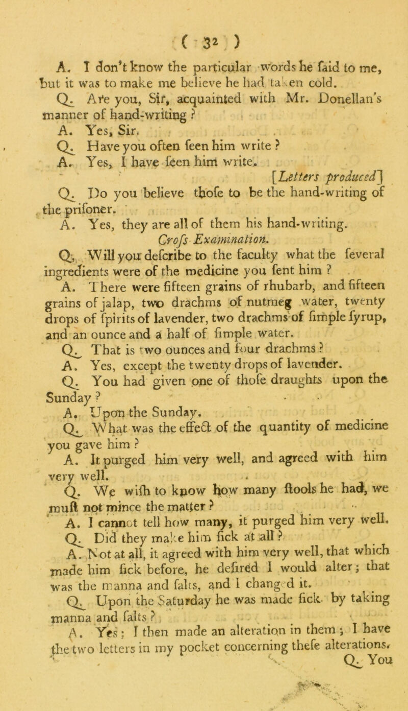 (- 3*;) A. I don’t know the particular words he faid to me, but it was to make me believe he had ta en cold. Qi Ai*e you, Sir, acquainted with Mr. Donellan’s manner of hand-writing ? A. Yes, Sir. <L Have you often feen him write ? A. Yes, I have feen him write. [.Letters produced'] Q. I)o you believe tbofe to be the hand-writing of the prifoner. A. Yes, they are all of them his hand-writing. Croft Examination. Q, Will you deferibe to the faculty what the feveral ingredients were of the medicine you fent him ? A. There were fifteen grains of rhubarb, and fifteen grains of jalap, two drachms of nutmeg water, twenty drops of fpiritsof lavender, two drachms of fimplefyrup, and an ounce and a half of fimple water. <L That is two ounces and four drachms ? A. Yes, except the twenty drops of lavender. Q. You had given one of thofe draughts upon the Sunday ? * A. Upon the Sunday. CL What was theeffe£t of the quantity of medicine you gave him ? A. It purged him very well, and agreed with him very well. Q. We wifh to kpow how many ftools he had, we mu ft not mince the matter ? A. 1 cannot tell how many, it purged him very well. <L Did they make him lick at all ? A. Not at all, it agreed with him very well, that which made him fick before, he defired 1 would alter; that was the manna and fairs, and 1 changed it. Upon the Saturday he was made fick. by taking manna and falts ? A. Yes ; I then made an alteration in them ; I have the two letters in my pocket concerning thefe alterations*