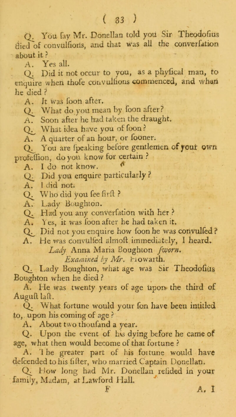 Q. You fay Mr. Donellan told you Sir Theodofius diedof convulfioris, and that was ali the converfation about it ? A. Yes all. Q. Did it not occur to you, as a phyikal man, to enquire when thofe convuliions commenced, and whan he died ? A. Jt was foon after. What do you mean by foon after? A. Soon after he had taken the draught. CL What idea have you of foon? A. A quarter of an hour, or fooner. You are fpeaking before gentlemen of your own profeflion, do you know for certain ? A. I do not know. ^ Did you enquire particularly ? A. I did not. Who did you fee firft ? A. Lady Boughton. Had you any converfation with her ? A. Yes, it was foon after he had taken it. Did not you enquire how foon he was convulfed? A. He was convUlfed almofl immediately, 1 heard. Lady Anna Maria Boughton [worn. Examined by Mr. Howarth. Cb Lady Boughton, what age wa$ Sir Theodofius Boughton when he died ? A. He was twenty years of age upoi> the third of Augufl la ft. Q; What fortune would your fon have been intitled to, upon his coming of age ? A. About two thoufand a year. Q. Upon the event of hvs dying before he came of age, what then would become of that fortune ? A. 1 he greater part of his fortune would have defcended to his filter, who married Captain Donellan. Cb How long had Mr. Donellan refided in your family, Madam, atLawford Hall.