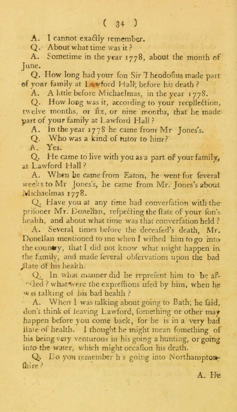 ( 3+ ) A. I cannot exaflly remember, Q. About what time was it ? A. Sometime in the year 1778, about the month of June. Q. How long had your fon Sir Theodofius made part of your family at Lawford Half, before his death ? A. A httle before Michaelmas, in the year 1 778. Q. How long was it, according to your recplleffion, twelve months, or fix, or nine months, that he made part of your family at Lawford Hall ? A. In the year 1778 he came from Mr Jones’s. Q. Who was a kind of tutor to hirrr?' A. Yes. Q. He came to live with you as a part of your family, at Laivford Hall ? A. When be came from Eaton, he-went for feveral weeks to Mr Jones’s, he came From Mr. Jones’s about Michaelmas 1778. Ch Have you at any time had converfation with the- prifoner Mr. Doneffen, refpe&ing the flate of your fon's health, and about what time was that converfation held ? A. Several times before the deceafed’s death, Mr. Doneilan mentioned to me when I wifhed him to go into the country, that I did not know what might happen in rhe family, and made feveral obfervations upon the bad ,11 ate of his health. In what manner did he reprefent him to be aA ’“vied ? what^vere the expreflions ufed by him, when he '■*> is talking of his bad health ? A. When I was talking about going to Bath, he faid, don’t think of leaving Lawford, fomething or other may happen before you come back, for he is in a very bad llate of health. I thought he might mean fomething of his being very venturous in his going a hunting, or going into the water, which mipbt occafion his death. O Q> Lo yon remember h s going into Northampton- (hire ?
