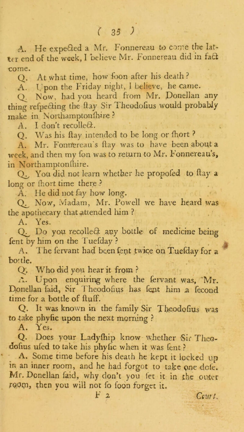 A. He expetled a Mr. Fonnercau to come the lat- ter end of the week, I believe Mr. Fonnereau did in fa£t come. Q. At what time, how icon after his death ? A. Upon the Friday night, I believe, he came. O Now, had you heard from Mr. Donellan any thing refpe&ing the flay Sir Theodofius would probably make in Northarnptonfhire ? A. I don’t recoiled:. Q. Was his flay intended to be long or fhort ? A. Mr. Fonn'ercau's flay was to have been about a week, and then my fon was to return to Mr. Fonnereau’s, in Northamptonshire. You did not learn whether he propofed to ft ay a long or fhort time there ? A. He did not fay how long. Now, Madam, Mr. Powell we have heard was the apothecary that attended him ? A. Yes. Do you recoiled any bottle of medicine being fent by him on the Tuefday ? A. The fervant had been fent twice on Tuefday for a bottle. Q. Who did you hear it from ? A. Upon enquiring where the fervant was, 'Mr. D-onellan faid, Sir Theodofuis has fejit him a fecond time for a bottle of fluff. Q. It was known in the family Sir Theodofius was to -take phyfic upon the next morning ? A. Yes. Q. Does your Ladyfhip know whether Sir Theo- dofius ufed to take his phyfic when it was fent ? A. Some time before his death he kept it locked up in an inner room, and he had forgot to take pne dele. Mr. Donellan Paid, why don’t you let it in the outer room, then you will not fo foon forget it. F 2 Ccurt.