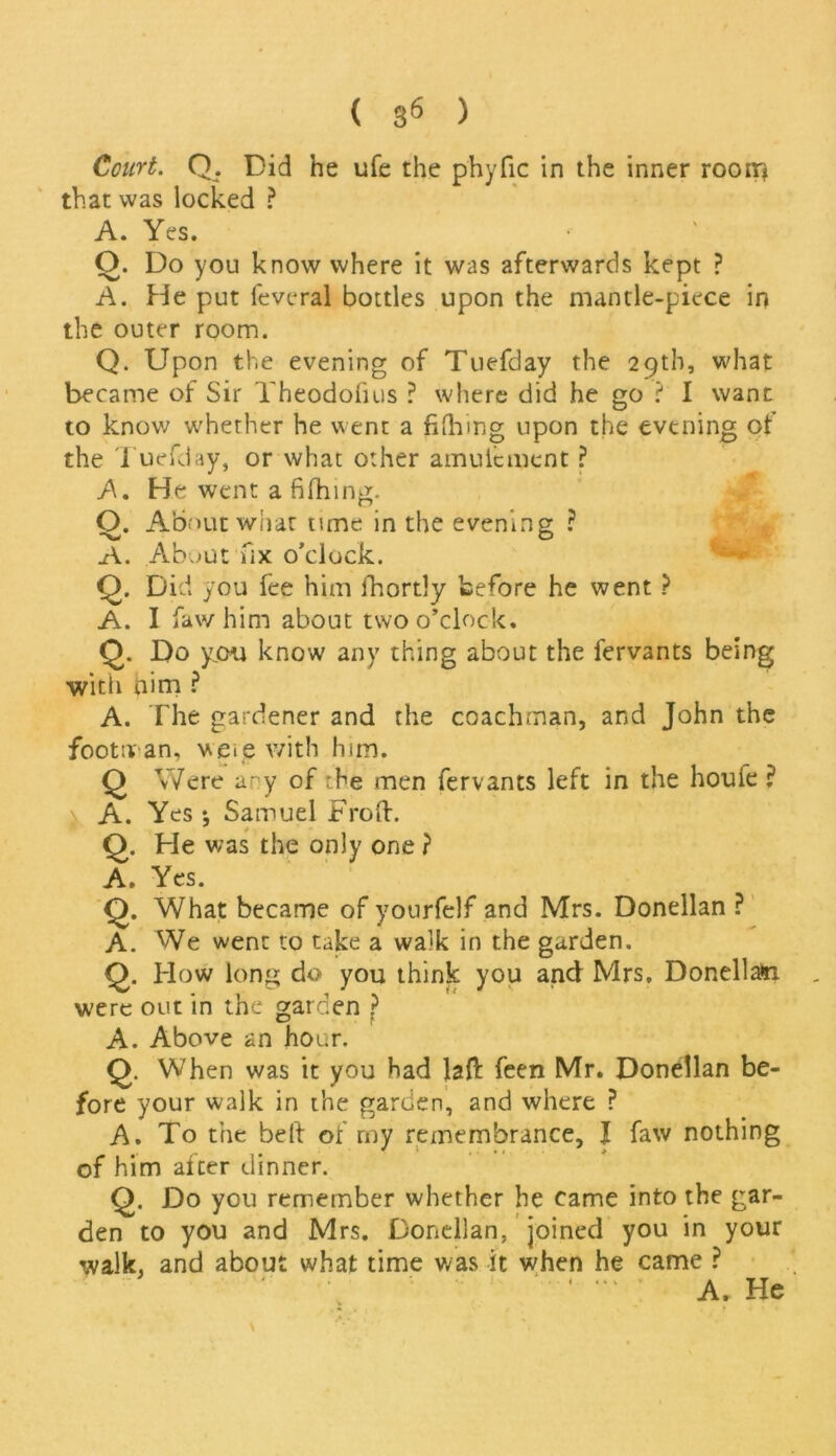 Court. Q. Did he ufe the phyfic in the inner room that was locked ? A. Yes. O. Do you know where it was afterwards kept ? A. He put feveral bottles upon the mantle-piece in the outer room. Q. Upon the evening of Tuefday the 29th, what became of Sir Yheodofius ? where did he go ? I want to know whether he went a fifhing upon the evening ot the Tuefday, or what other amulcment ? A. He went a fifhing. O. About what tune in the evening ? A. About fix o’clock. Q. Did you fee him fhortly before he went ? A. I faw him about two o’clock. Q. Do you know any thing about the fervants being with qim ? A. The gardener and the coachman, and John the footman, were with him. Q Were any of rhe men fervants left in the houie ? ^ A. Yes ; Samuel Froft. Q. He was the only one ? A. Yes. Q. What became of yourfelf and Mrs. Donellan ? A. We went to take a walk in the garden. Q. How long do you think you and Mrs. Donellam were out in the garden ? A. Above an hour. Q. When was it you had lafl: feen Mr. Donellan be- fore your walk in the garden, and where ? A. To the beft of my remembrance, I faw nothing of him alter dinner. Q. Do you remember whether he came into the gar- den to you and Mrs. Donellan, joined you in your walk, and about what time was it when he came ? A. He