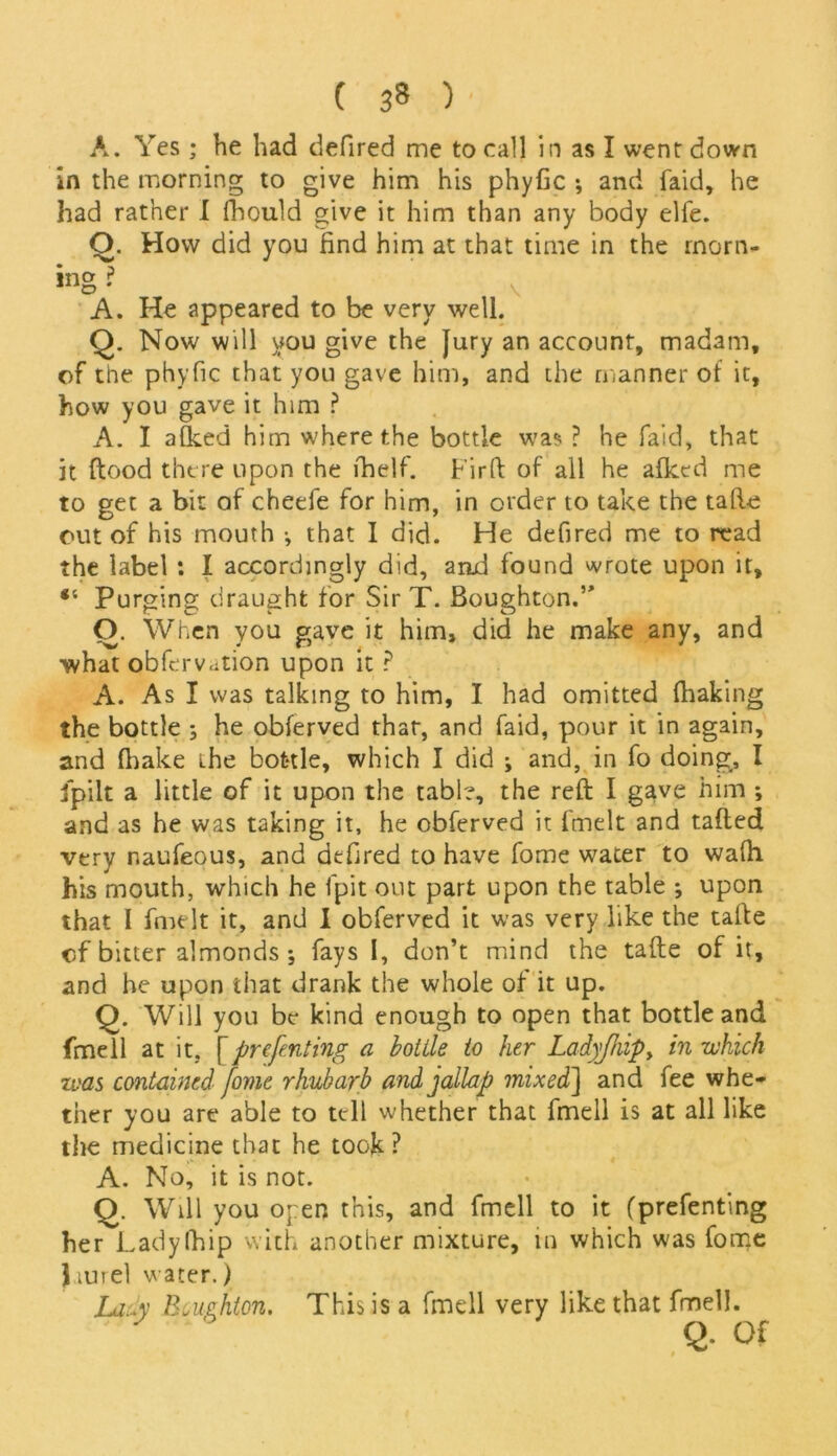 ( 3* )• A. Yes; he had defired me to call in as I went down in the morning to give him his phyfic •, and faid, he had rather I fhould give it him than any body elfe. O. How did you find him at that time in the rnorn- »ng • V A. He appeared to be very well. Q. Now will you give the Jury an account, madam, of tne phyfic that you gave him, and the manner of it, how you gave it him ? A. I afked him where the bottle was ? he faid, that it flood there upon the fhelf. Lirft of all he afked me to get a bit of cheefe for him, in order to take the tafie out of his mouth •, that I did. He defired me to read the label : I accordingly did, and found wrote upon it, *' Purging draught for Sir T. Boughton.’’ O. When you gave it him, did he make any, and what obfervation upon it ? A. As I was talking to him, I had omitted (baking the bottle ; he obferved that, and faid, pour it in again, and fhake the bottle, which I did ; and, in fo doing, I Jpilt a little of it upon the table, the reft I gave him •, and as he was taking it, he obferved it fmelt and tafted very naufeous, and defired to have fome water to wafh his mouth, which he fpit out part upon the table ; upon that I fmelt it, and I obferved it was very like the tafte of bitter almonds ; fays I, don’t mind the tafte of it, and he upon that drank the whole of it up. Q. Will you be kind enough to open that bottle and fmell at it, fprefenting a bottle to her Ladyjhip> in which zoas contained fome rhubarb andjallap mixed] and fee whe- ther you are able to tell whether that fmell is at all like the medicine that he took? A. No, it is not. Q. Will you open this, and fmell to it (prefenting her Lady (hip with another mixture, in which was fome } tute! water.) Lady Bcughton. This is a fmell very like that fmell. Q. Of