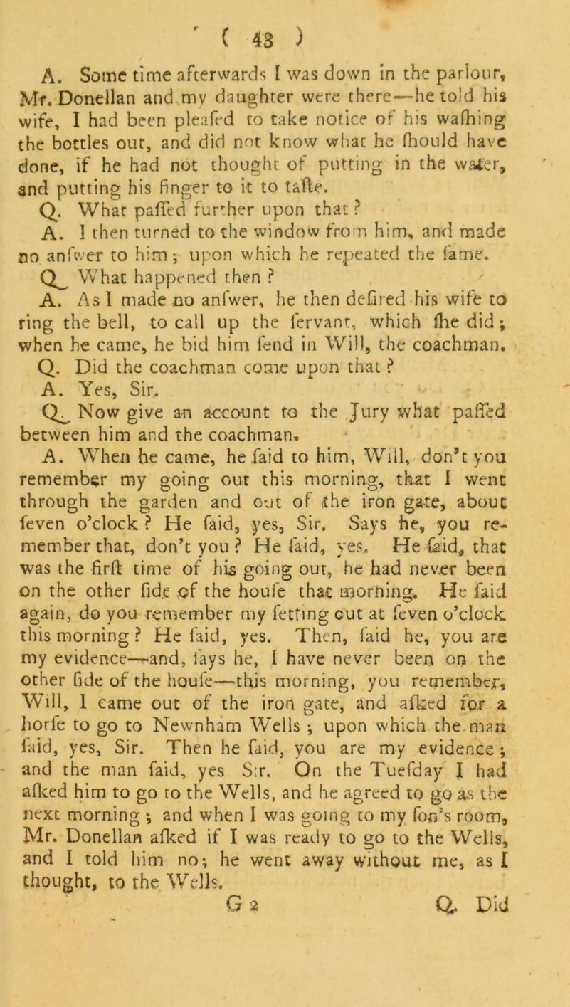 A. Some time afterwards I was down in the parlour, Mr. Donellan and mv daughter were there—he told his wife, I had been pleafed to take notice of his walking the bottles out, and did not know what he fhould have done, if he had not thought of putting in the water, and putting his Finger to it to tafte. Q. What pafied fur her upon that ? A. 1 then turned to the window from him, and made no anfwer to him; upon which he repeated the fame. cl What happened then ? A. As 1 made no anfwer, he then defired his wife to ring the bell, to call up the fervant, which fhe did; when he came, he bid him fend in Will, the coachman, Q. Did the coachman come upon that ? A. Yes, Sir. Now give an account to the Jury what paFTed between him and the coachman, A. When he came, he faid to him, Will, don’t you remember my going out this morning, that I went through the garden and out of the iron gate, about feven o’clock ? He faid, yes, Sir. Says he, you re- member that, don’t you ? He faid, yes. He faid, that was the firft time of his going out, he had never been on the other fide of the houfe that morning. He laid again, do you remember my fetting cut at feven o’clock this morning ? He faid, yes. Then, faid he, you are my evidence—and, fays he, 1 have never been on the other fide of the houfe—this morning, you remember, Will, I came out of the iron gate, and allied for a horfe to go to Newnham Wells ; upon which the man laid, yes, Sir. Then he faid, you are my evidence; and the man faid, yes S:r. On the Tuefday I had aiked him to go to the Wells, and he agreed to go as the next morning ; and when I was going to my for/'s room, Mr. Donellan aiked if I was ready to go to the Wells, and I told him no; he went away without me, as I thought, to the Wells. G 2 G. Did