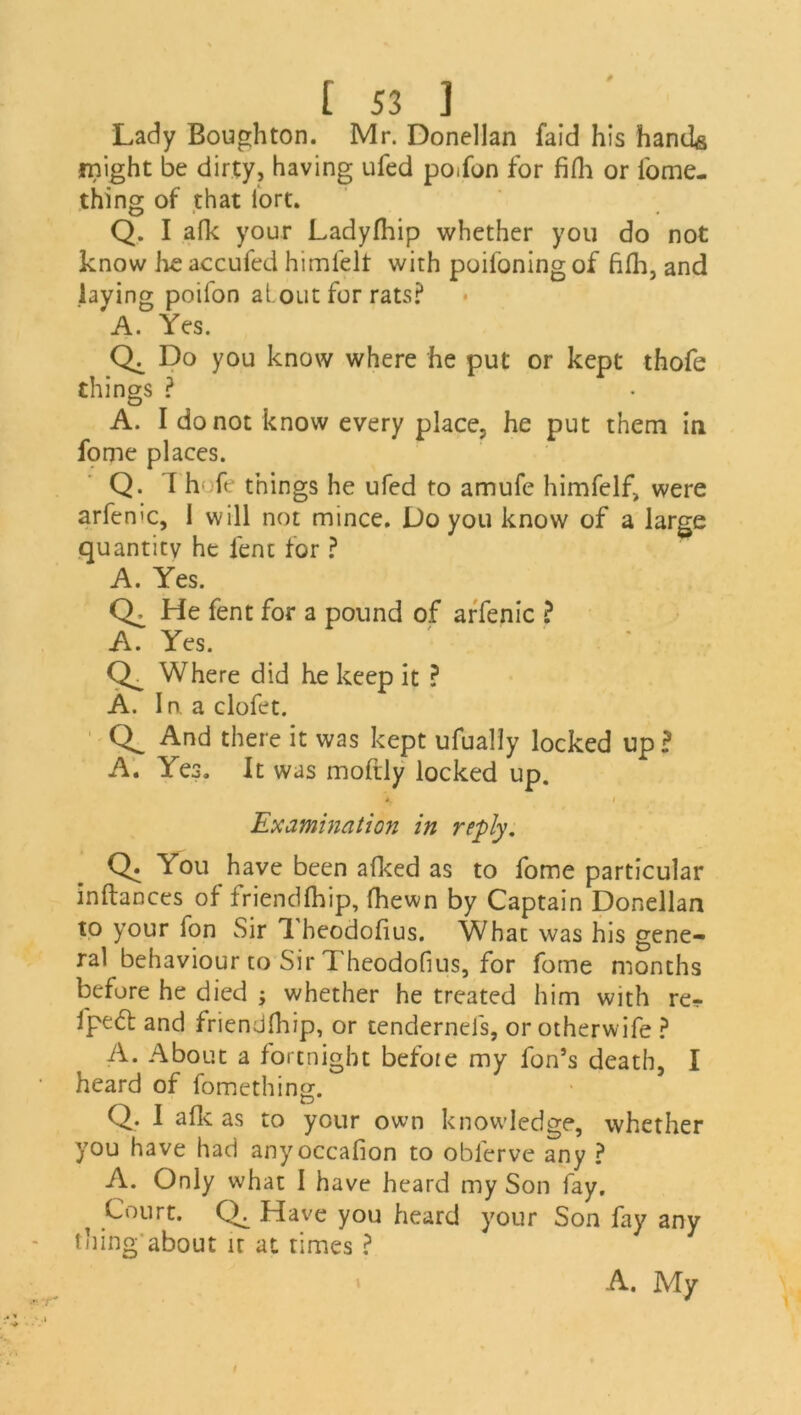 Lady Boughton. Mr. Donellan faid his hands might be dirty, having ufed po<fon for filh or fome- thing of that iort. Q. I afk your Ladyfhip whether you do not know lie accufed himfelt with poiloning of fifh, and laying poilon alout for rats? A. Yes. Do you know where he put or kept thofe things ? A. I do not know every place, he put them in fome places. Q. 1 h ft things he ufed to amufc himfelf, were arfen'C, i will not mince. Do you know of a large quantity he lent for ? A. Yes. Ck He fent for a pound of arfenic ? A. Yes. Ck Where did he keep it ? A. In aclofet. And there it was kept ufually locked up? A. Yes. It was moftly locked up. A,  I Examination in reply. Q. You have been allied as to fome particular inftances of friendfhip, (hewn by Captain Donellan to your fon Sir 1 beodoflus. What was his gene- ral behaviour to Sir Theodofius, for fome months before he died ; whether he treated him with re- fpe<5t and friendlhip, or tendernefs, or otherwife ? A. About a fortnight before my fon’s death, I heard of fomething. Q. 1 afk as to your own knowledge, whether you have had anyoccafion to oblerve any ? A. Only what I have heard my Son fay. ^ Court. Ck Have you heard your Son fay any thing about it at times ? A. My