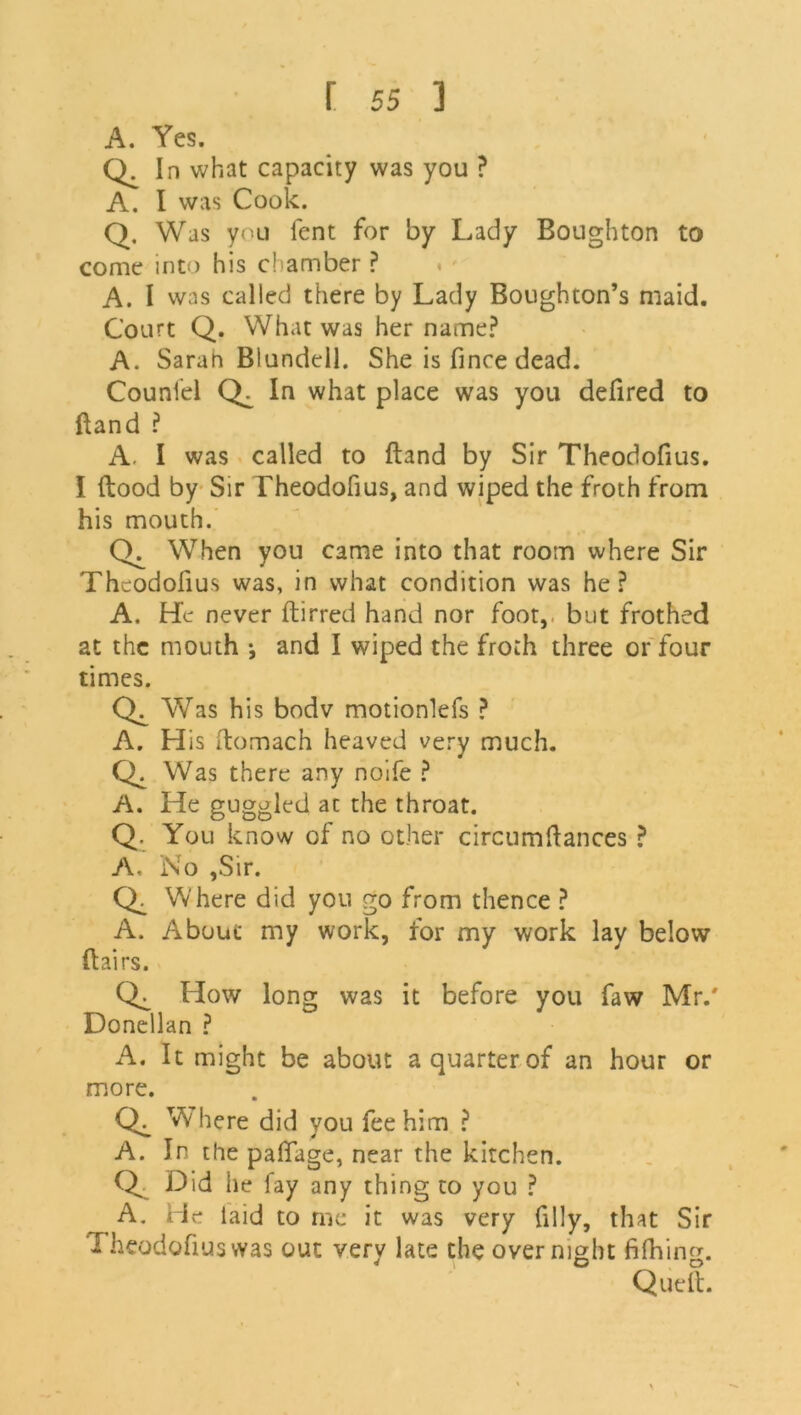 A. Yes. Qc In what capacity was you ? A. I was Cook. Q. Was you fent for by Lady Boughton to come into his chamber ? A. I vvas called there by Lady Boughton’s maid. Court Q. What was her name? A. Sarah Blundell. She is fince dead. Couniel CX In what place was you defired to Band ? A. I was called to Band by Sir Theodofius. I flood by Sir Theodofius, and wiped the froth from his mouth. CX When you came into that room where Sir Theodofius was, in what condition was he? A. He never ftirred hand nor foot,, but frothed at the mouth •, and I wiped the froth three or four times. Wras his bodv motionlefs ? A. His ftomach heaved very much. CX Was there any noife ? A. He guggled at the throat. Q. You know of no other circumftances ? A, No ,Sir. CX Where did you go from thence ? A. About my work, for my work lay below ftairs. CX How long was it before you faw Mr.' Dondlan ? A. It might be about a quarter of an hour or more. CX Where did you fee him ? A. In the paflage, near the kitchen. Q Did lie fay any thing to you ? A. He laid to me it was very filly, that Sir Theodofius was out verv late the overnight fifhinor.