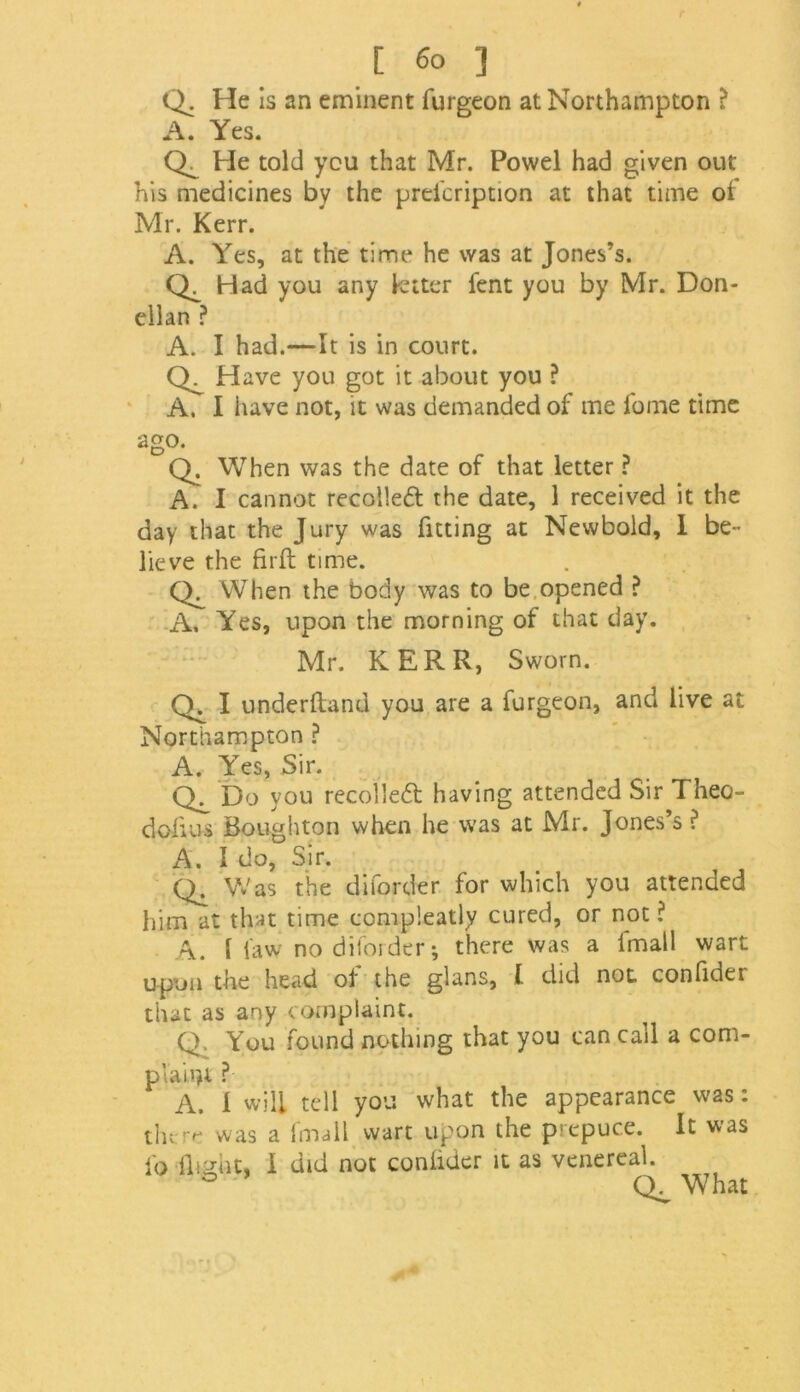 Q. He is an eminent furgeon at Northampton ? A. Yes. He told you that Mr. Powel had given out his medicines by the prdcription at that time of Mr. Kerr. A. Yes, at the time he was at Jones’s. Had you any letter fent you by Mr. Don- ellan ? A. I had.—It is in court. Q. Have you got it about you ? A. I have not, it was demanded of me lome time ago. Q. When was the date of that letter ? A. I cannot recoiled the date, 1 received it the day that the Jury was fitting at Newbold, I be- lieve the firft time. When the body was to be opened ? A, Yes, upon the morning of that day. Mr. KERR, Sworn. Q,I underdand you are a furgeon, and live at Northampton ? A. Yes, Sir. Ch Do you recoiled having attended Sir Theo- dofius Boughton when he was at Mr. Jones’s ? A. I do, Sir. Was the diforder for which you attended him at that time compleatly cured, or not ? A. I law no diforder; there was a fmall wart upon the head of the glans, l did not confider that as any complaint. Q. You found nothing that you can call a com- plaint ? A. 1 will tell you what the appearance was: there was a fmall wart upon the prepuce. It was fo flight, I did not confider it as venereal. ° What