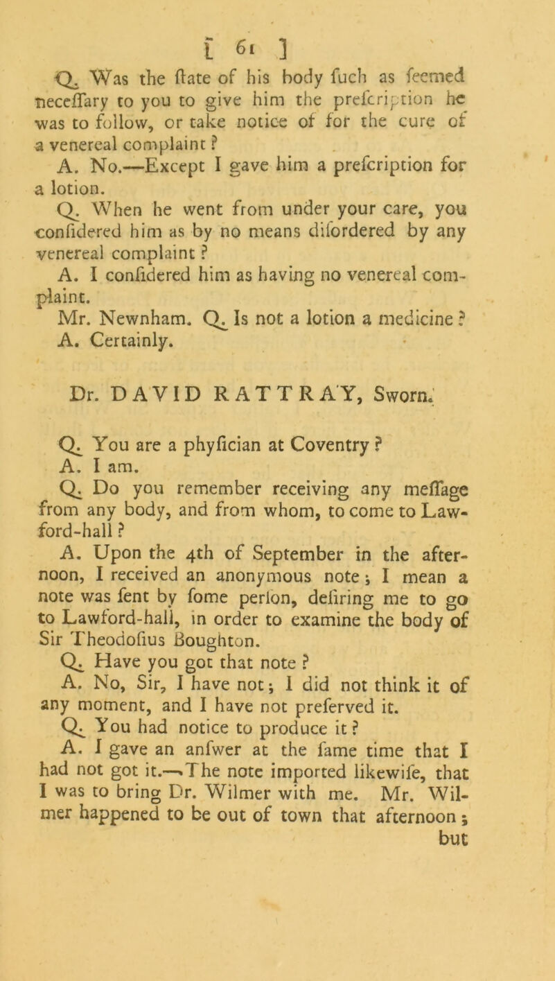 Q. Was the Bate of his body fuch as feemed neceffary to you to give him the prefcription he was to follow, or take notice of for the cure of a venereal complaint ? A. No.—Except I gave him a prefcription for a lotion. Q. When he went from under your care, you confidered him as by no means difordered by any venereal complaint ? A. I confidered him as having no venereal com- plaint. Mr. Newnham. Is not a lotion a medicine ? A. Certainly. Dr. DAVID RATTRAY, Sworn. You are a phyfician at Coventry ? A. I am. Do you remember receiving any meflage from any body, and from whom, to come to Law- ford-hall ? A. Upon the 4th of September in the after- noon, I received an anonymous note; I mean a note was fent by fome perion, defiring me to go to Lawford-hall, in order to examine the body of Sir Theodofius Boughton. Have you got that note ? A. No, Sir, I have not; 1 did not think it of any moment, and I have not preferved it. You had notice to produce it ? A. I gave an anfwer at the fame time that I had not got it.-^The note imported likewile, that I was to bring Dr. Wilmer with me. Mr. Wil- der happened to be out of town that afternoon ; but