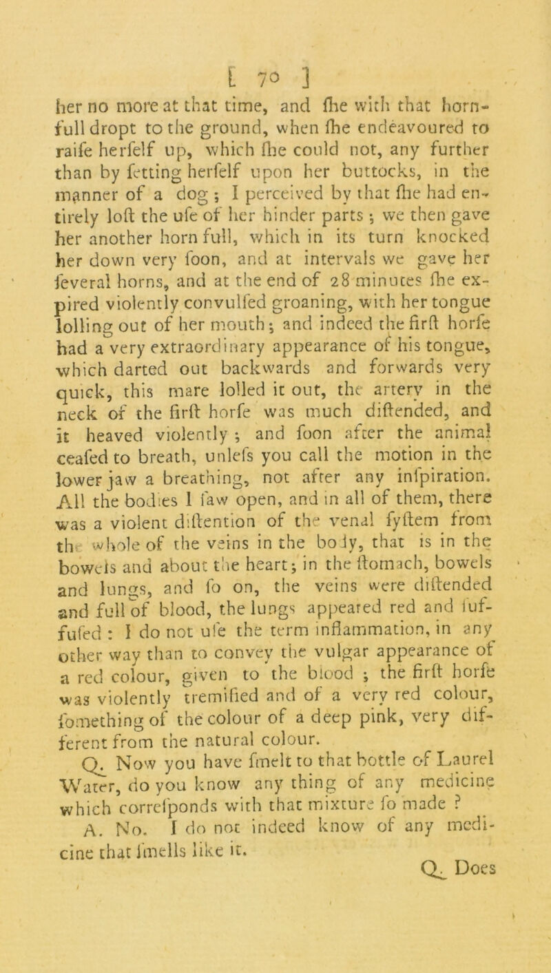 [ 7° ] her no more at that time, and fhe with that horn- full dropt to the ground, when fhe endeavoured to raife herfelf up, which fhe could not, any further than by fetting herfelf upon her buttocks, in the manner of a dog ; I perceived by that (lie had en- tirely loft the ufe of her hinder parts •, vve then gave her another horn full, which in its turn knocked her down very foon, and at intervals we gave her feveral horns, and at the end of 28 minutes fhe ex- pired violently convulfed groaning, with her tongue lolling out of her mouth; and indeed thefirft horfe had a very extraordinary appearance of his tongue, which darted out backwards and forwards very- quick, this mare lolled it out, the artery in the neck of the firft horfe was much diftended, and it heaved violently ; and foon after the animal ceafed to breath, unlefs you call the motion in the lower jaw a breathing, not after any inlpiration. All the bodies 1 law open, and in all of them, there was a violent diftention of the venal fyftem from th whole of the veins in the boiy, that is in the bowels and about the heart; in the ftomach, bowels and lungs, and fo on, the veins were diftended and full of blood, the lungs appeared red and fuf- fufed : I do not ufe the term inflammation, in any other way than to convey the vulgar appearance ot a red colour, given to the blood ; the firft horfe was violently tremified and of a very red colour, fomethingof the colour of a deep pink, very dif- ferent from the natural colour. Now you have fmelt to that bottle of Laurel Water, do you know any thing of any medicine which correfponds with that mixture fo made ? A. No. I do not indeed know of any medi- cine that imells like it. Does