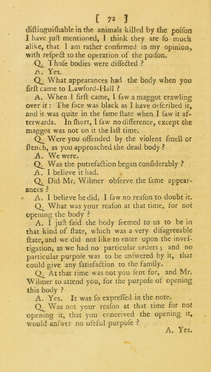 diftinguifhable in the animals killed by the poifon I have juft mentioned, 1 think they are fo much alike, that I am rather confirmed in my opinion, with refped to the operation of the poifon. cli hofe bodies were diffeded ? A. Yes. What appearances had the body when you firft came to Lawford-Hall ? A. When 1 firft came, 1 faw a maggot crawling over it: The face was black as I have defcribed it, and it was quite in the fame ftate when I faw it af- terwards. In ftiort, I faw no difference, except the maggot was not on it the laft time. CT Were you offended by the violent fmell or ftench, as you approached the dead body ? A. We were. Was the putrefadion began confiderably ? A. I believe it had. Did Mr. Wilmer obferve the fame appear- ances ? ' A. I believe he did. I faw no reafon to doubt it. What was your reafon at that time, tor not opening the body ? A. I juft faid the body feemed to us to be in that kind of ftate, which was a very difagreeable ftate, and we did not like to enter upon the invcf- tigation, as we had no particular orders •, and no particular purpoie was to be aniwered by it, that could give any fatisfadion to the family. At that time was not you fent for, and Mr. Wilmer to attend you, for the purpofe ot opening this body ? A. Yes. It was fo expreffed in the note. Was not your reaion at that time for not opening it, that you conceived the opening it, would anfwer no ufeful purpoie ? A. Yes.