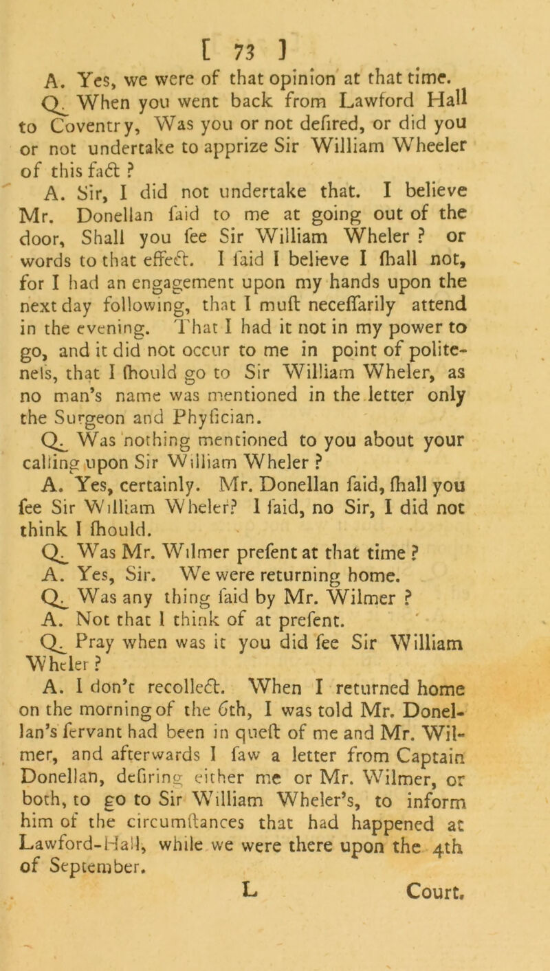 A. Yes, we were of that opinion at that time. n When you went back from Lawford Hall to Coventry, Was you or not defired, or did you or not undertake to apprize Sir William Wheeler of this fad ? A. Sir, I did not undertake that. I believe Mr. Donellan laid to me at going out of the door. Shall you fee Sir William Wheler ? or words to that effect. I laid l believe I fhall not, for I had an engagement upon my hands upon the next day following, that I mult necelfarily attend in the evening. That I had it not in my power to go, and it did not occur to me in point of polite- nels, that I fhould go to Sir William Wheler, as no man’s name was mentioned in the letter only the Surgeon and Phyfician. Was nothing mentioned to you about your calling upon Sir William Wheler ? A. Yes, certainly. Mr. Donellan faid, fhall you fee Sir William Wheler? 1 faid, no Sir, I did not think I fhould. Was Mr. Wilmer prefent at that time ? A. Yes, Sir. We were returning home. Was any thing laid by Mr. Wilmer ? A. Not that l think of at prefent. Pray when was it you did fee Sir William Wheler ? A. 1 don’t recoiled. When I returned home on the morning of the 6th, I was told Mr. Donel- lan’s fervant had been in queft of me and Mr. Wil- mer, and afterwards I faw a letter from Captain Donellan, defiring either me or Mr. Wilmer, or both, to go to Sir William Wheler’s, to inform him of the circumftances that had happened at Lawford-Hall, while we were there upon the 4th of September. L Court.