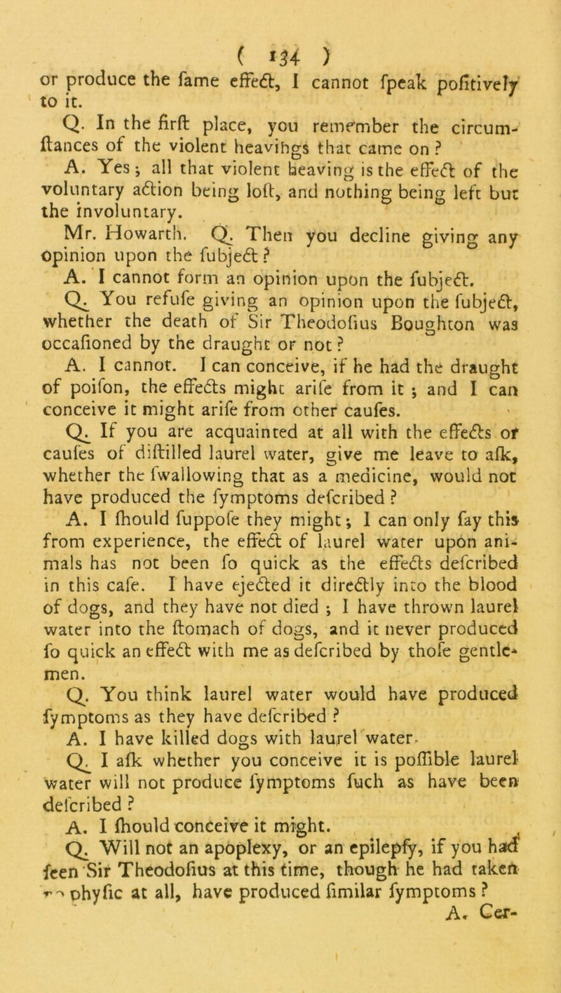 or produce the fame effeft, I cannot fpeak pofitively to it. Q. In the firft place, you remember the circurn- ftances of the violent heavihgs that came on ? A. Yes ; all that violent heaving is the effeft of the voluntary a<5tion being loft, and nothing being left but the involuntary. Mr. Howarth. Qh Then you decline giving any opinion upon the fubje6t? A. I cannot form an opinion upon the fubjefr. You refufe giving an opinion upon the fubjett, whether the death of Sir Theodofius Boughton was occafioned by the draught or not ? A. I cannot. I can conceive, if he had the draught of poifon, the effe&s mighc arife from it ; and I can conceive it might arife from other caufes. If you are acquainted at all with the efFe&s of caufes of diflilled laurel water, give me leave to afk, whether the fwallowing that as a medicine, would not have produced the fymptoms defcribed ? A. I fhould fuppofe they might; 1 can only fay this from experience, the effeA of laurel water upon ani- mals has not been fo quick as the effects defcribed in this cafe. I have ejected it directly into the blood of dogs, and they have not died ; I have thrown laurel water into the ftomach of dogs, and it never produced fo quick an effect with me as defcribed by thofe gentle- men. Q. You think laurel water would have produced fymptoms as they have defcribed ? A. I have killed dogs with laurel water. Q. I afk whether you conceive it is poffible laurel water will not produce fymptoms fuch as have been defcribed ? A. I fhould conceive it might. Q. Will not an apoplexy, or an epilepfy, if you had feen Sir Theodofius at this time, though he had taken ohyfic at all, have produced fimilar fymptoms ? A. Cer-