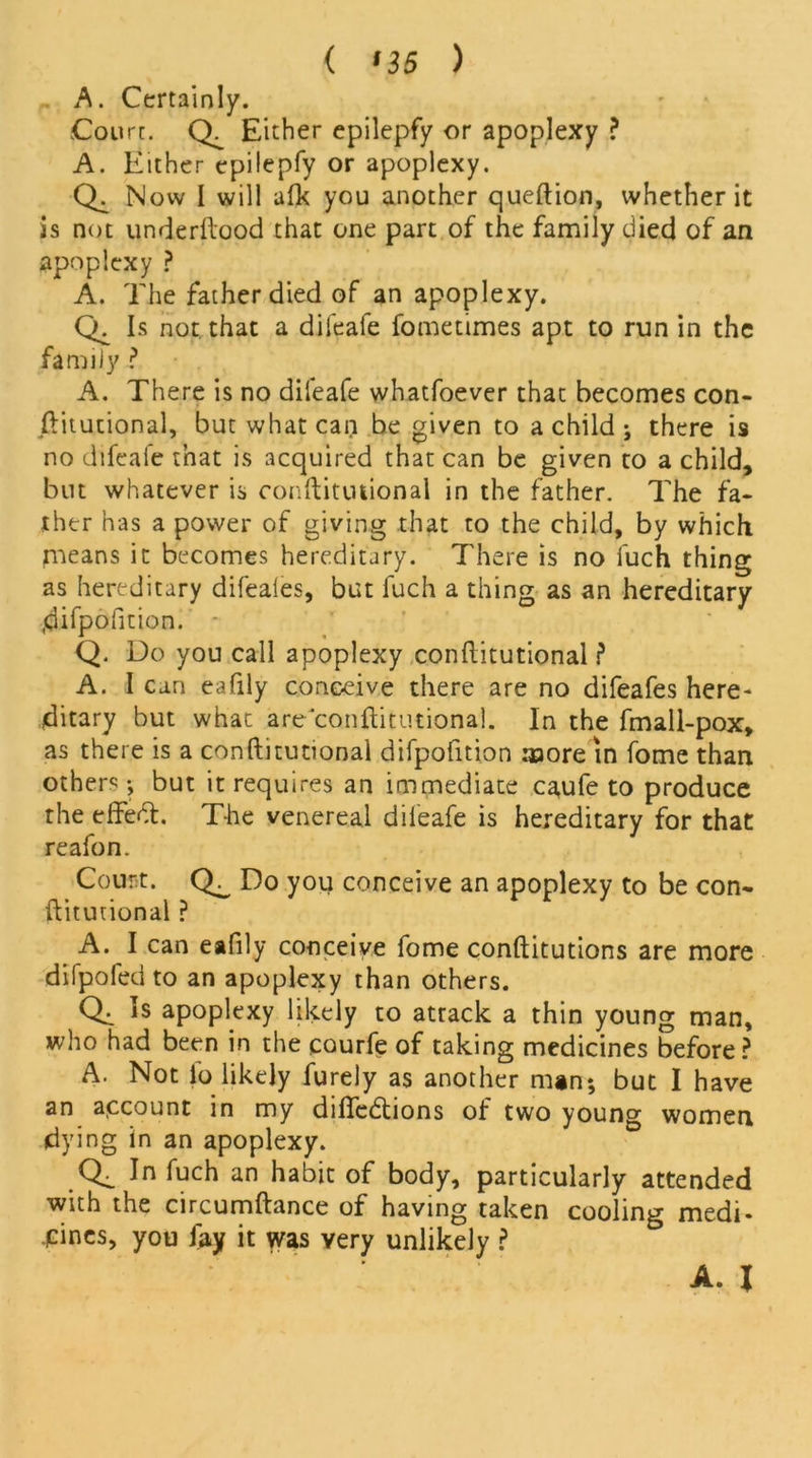 ( ns ) A. Certainly. Court. Either epilepfy or apoplexy ? A. Either epilepfy or apoplexy. Now I will afk you another queftion, whether it is not underftood that one part of the family died of an apoplexy ? A. The father died of an apoplexy. Is not. that a difeafe fometimes apt to run in the family ? A. There is no difeafe whatfoever that becomes con- stitutional, but what can be given to a child ; there is no difeaie that is acquired that can be given to a child, but whatever is conftitutional in the father. The fa- ther has a power of giving that to the child, by which means it becomes hereditary. There is no fuch thing as hereditary difeales, but fuch a thing as an hereditary .difpofition. Q. Do you call apoplexy conftitutional ? A. I can eafily conceive there are no difeafes here- ditary but what are conftitutional. In the fmall-pox, as there is a conftitutional difpofition more in fome than others ; but it requires an immediate caufe to produce the effect. T-he venereal difeafe is hereditary for that reafon. Court. Do you conceive an apoplexy to be con- ftitutional ? A. I can eafily conceive fome conftitutions are more difpofed to an apoplexy than others. Ql *s apoplexy likely to atrack a thin young man, who had been in the courfe of taking medicines before? A. Not fo likely furely as another man; but I have an account in my diffedions of two young women dying in an apoplexy. Ql In fuch an habit of body, particularly attended with the circumftance of having taken cooling medi- cines, you fay it was very unlikely ? A. X