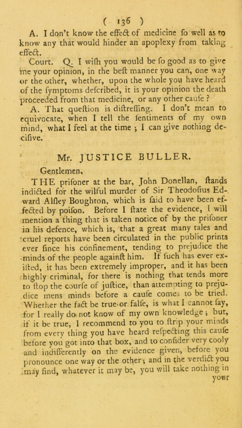 ( >36 ) A. I don’t know the effed of medicine fo well as to know any that would hinder an apoplexy from taking effed. Court. Q. I vvifh you would be fo good as to give me your opinion, in the beft manner you can, one way or the other, whether, upon the whole you have heard of the fymptoms deferibed, it is your opinion the death proceeded from that medicine, or any other cauie ? A. That queftion is diftreffing. I don’t mean to equivocate, when I tell the fentiments of my own mind, what I feel at the time ♦, I can give nothing de- cifive. 1 Mr. JUSTICE BULLER. Gentlemen, THE prifoner at the bar, John Donellan, Hands indided for the wilful murder of Sir Theodofius Ed- ward Alfley Boughton, which is faid to have been ef- fected by poifon. Before I Hate the evidence, 1 will mention a thing that is taken notice of by the prifoner in his defence, which is, that a great many tales and ■cruel reports have been circulated in the public prints ever fince his confinement, tending to prejudice the minds of the people againft him. It fuch has ever ex- ited, it has been extremely improper, and it has been highly criminal, for there is nothing that tends more to Hop the courle of juftice, than attempting to preju- dice mens minds before a cauie comes to be tried. Whether the fad be true-or falfe, is what I cannot fay, for I really do not know of my own knowledge ; but, if it be true, I recommend to you to ft rip your minds from every thing you have heard refpeding this caufe beiore you got into that box, and to confide! very cooly and indifferently on the evidence given, before you pronounce one way or the other*, and in the verdid you may find, whatever it may be, you will take nothing in your
