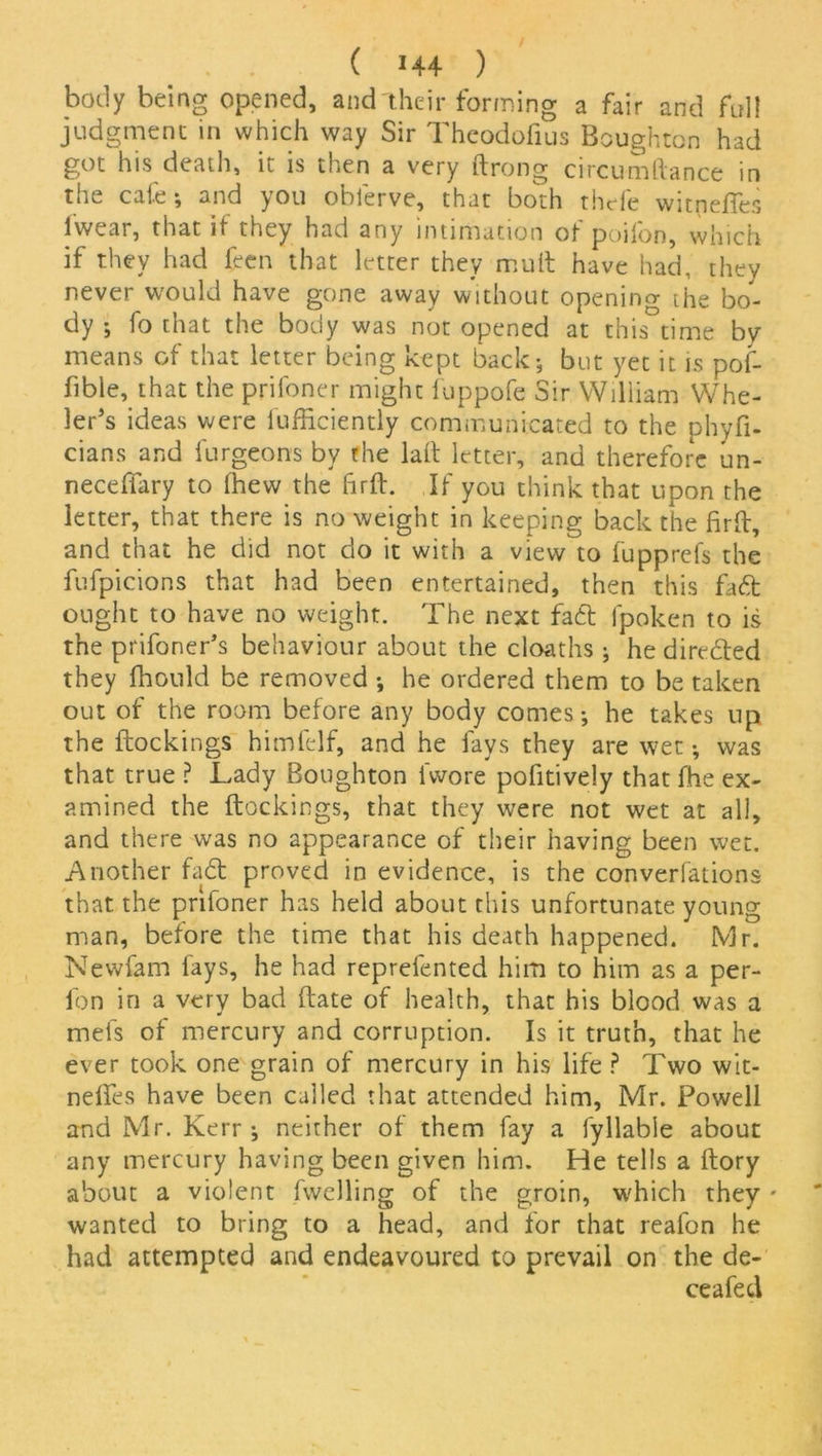 body being opened, and their forming a fair and full judgment in which way Sir Theodofius Boughton had got his death, it is then a very ftrong circumftance in the cafe-, and you oblerve, that both thefe witpefles lvvear, that if they had any intimation of poifon, which if they had feen that letter they mult have had, they never would have gone away without opening ihe bo- dy ; fo that the body was not opened at this time by means of that letter being kept back; but yet it is pof- fibie, that the prifoner might fuppofe Sir William Whe- ler's ideas were lufficiently communicated to the phyfi- cians and furgeons by the lad letter, and therefore un- neceffary to (hew the ftrft. If you think that upon the letter, that there is no weight in keeping back the fir ft, and that he did not do it with a view to fupprefs the fufpicions that had been entertained, then this fad ought to have no weight. The next fad fpoken to is the prifoner’s behaviour about the cloaths ; he direded they fhould be removed ; he ordered them to be taken out of the room before any body comes; he takes up the flockings himfelf, and he fays they are wet; was that true ? Lady Boughton fvvore pofitively that fhe ex- amined the dockings, that they were not wet at all, and there was no appearance of their having been wet. Another fad proved in evidence, is the conventions that the prifoner has held about this unfortunate young man, before the time that his death happened. Mr. Newfam fays, he had reprefented him to him as a per- fon in a very bad (late of health, that his blood was a mefs of mercury and corruption. Is it truth, that he ever took one grain of mercury in his life ? Two wit- neifes have been called that attended him, Mr. Powell and Mr. Kerr; neither of them fay a fyliable about any mercury having been given him. He tells a dory about a violent fwelling of the groin, which they * wanted to bring to a head, and for that reafon he had attempted and endeavoured to prevail on the de- ceafed