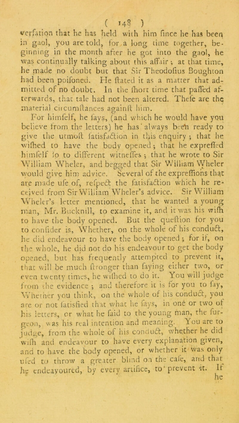 ( 14? ) vcrfation that he has held with him fince he has been in gaol, you are told, for a long time together, be- ginning in the month after he got into the gaol, he was continually talking about this affair; at that time, he made no doubt but that Sir Theodoiius Boughton had been poifoned. He dated it as a matter that ad- mitted of no doubt. In the fhort time that paffed af- terwards, that tale had not been altered. Thefe are the material circumffances againd him. For himfelf, he fays, (and which he would have you believe from the letters) he has always beeta ready to give the utmoff fatisfadtion in this enquiry •, that he wifhed to have the body opened; that he expreded himfelf lo to different witnefles ; that he wrote to Sir William Wheler, and begged that Sir William Wheler would give him advice. Several of the exprediohs that are made ufe of, refpedt the fatisfadlion which he re- ceived from Sir William Wheler’s advice. Sir William Wheler’s letter mentioned, that he wanted a young man, Mr. Bucknill, to examine it, and it was his wifh to have the body opened. But the quedion for you to condder is, Whether, on the whole of his conduct, he did endeavour to have the body opened ; for if, on the whole, he did not do his endeavour to get the body opened, but has frequently attempted to prevent it, that will be much dronger than faying either two, or even twenty times, he wifhed to do it. You will judge from the evidence •, and therefore it is for you to fay. Whether you think, on the whole of his conduct, you are or not iatisfied that whac he fays, in one or two of his letters, or what he faid to the young man, the fur- geon, v as his real intention and meaning. You are to judge, from the whole of his conduct, whether he did wifh and endeavour to have every explanation given, and to have the body opened, or whether it was only ufed to throw a greater blind on the cale, arid thru he endeavoured, by every artifice, to prevent -it. If he