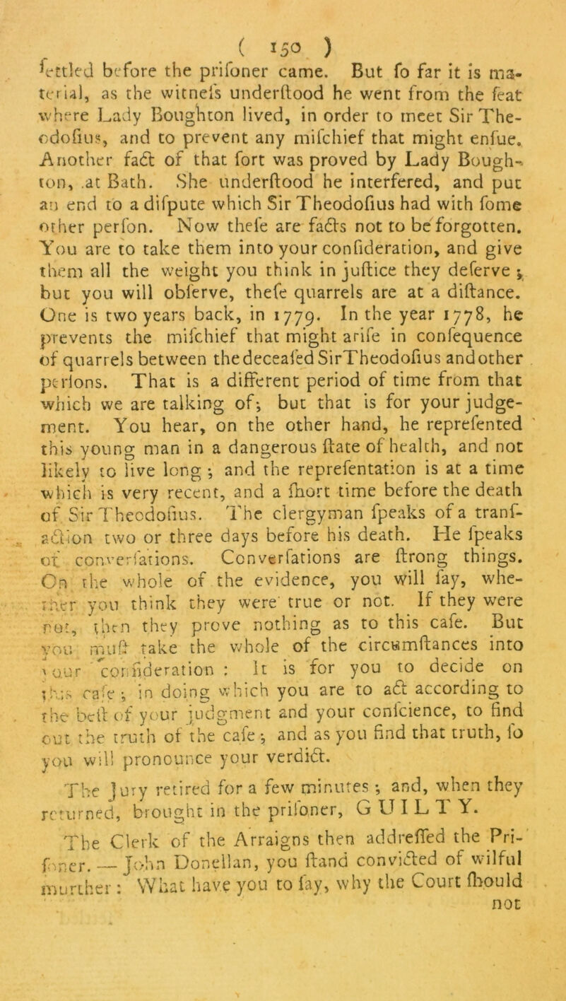 ( *5° ) before the prifoner came. But fo far it is rna- teru), as the witnefs underftood he went from the feat where Lady Boughton lived, in order to meet Sir The- cdofius, and to prevent any mifehief that might enfue. Another fadt of that fort was proved by Lady Bough- ton, .at Bath. She underftood he interfered, and put an end to a difpute which Sir Theodoftus had with fome other perfon. Now thefe are fadts not to be forgotten. You are to take them into your confideration, and give them all the weight you think in juftice they deferve y but you will obi'erve, thefe quarrels are at a diftance. One is two years back, in 1779. t^ie Year he prevents the mifehief that might arife in confequence of quarrels between thedeceafed SirTheodofius andother pelions. That is a different period of time from that which we are talking of-, but that is for your judge- ment. You hear, on the other hand, he reprefented this young man in a dangerous ftate of health, and not likely to live long ; and the reprefentation is at a time which is very recent, and a ftiort time before the death of SirTheodofius. The clergyman fpeaks of a tranf- adlion two or three days before his death. He lpeaks of cpnverfations. Ccnverfations are ftrong things. On the whole of the evidence, you will fay, whe- iKer you think they were true or not. If they were rot, then they prove nothing as to this cafe. But vou mu ft take the whole of the circumftances into x our confideration : It is for you to decide on ihis C2'0 \ in doing which you are to ait according to the beft of your judgment and your conlcience, to find out the truth of the cafe and as you find that truth, io you will pronounce your veraidt. The Jury retired for a few minutes •, and, when they returned, brought in the prifoner, GUIL T Y. The Clerk of the Arraigns then addrefled the Pri- soner. John Donellan, you ftand convidted of wilful murther: What have you to fay, why the Court fbould not