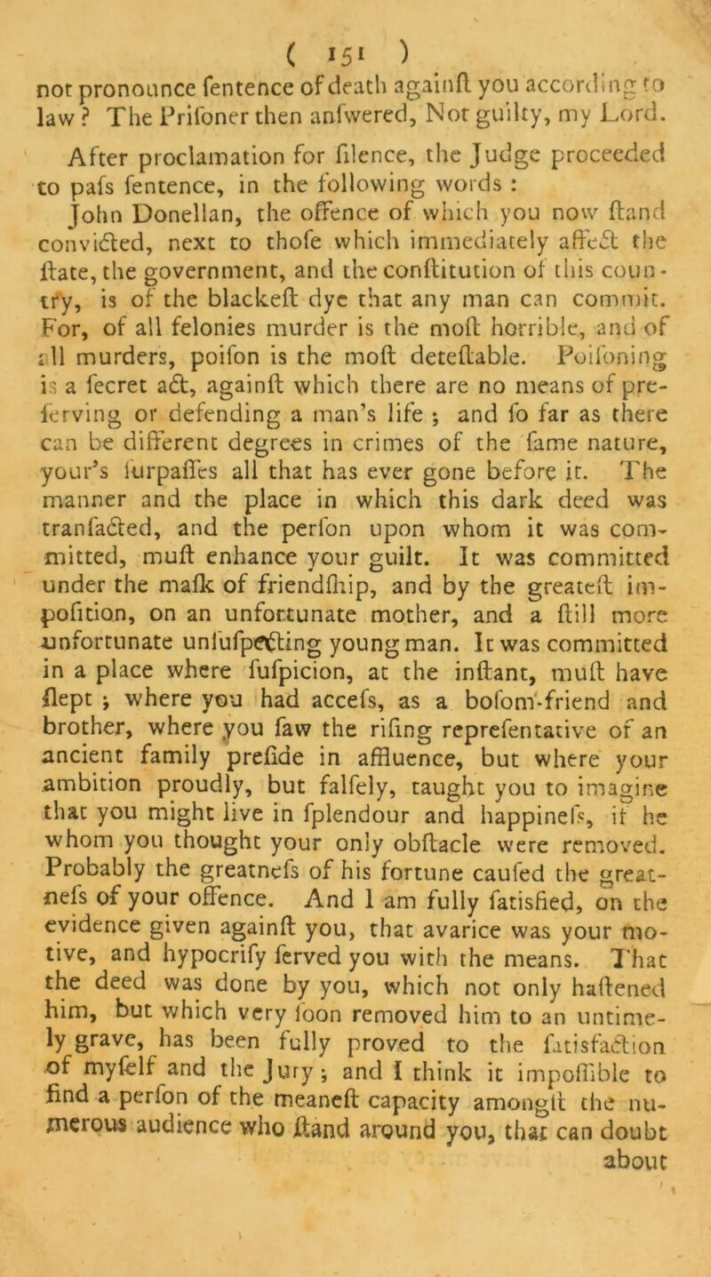 not pronounce fentence of death againft you according to law ? The Prifoner then anfwered, Nor guilty, my Lord. After proclamation for filence, the Judge proceeded to pafs fentence, in the following words : John Donellan, the offence of which you now ftancl convicfted, next to thofe which immediately afreft the ftate,the government, and the conftitution of this coun- try, is of the blackeft dye that any man can commit. For, of all felonies murder is the moft horrible, and of ill murders, poifon is the moft deteftable. Poifoning is a fecret ad, againft which there are no means of pre- ferring or defending a man’s life ; and fo far as there can be different degrees in crimes of the fame nature, your’s furpaffes all that has ever gone before it. The manner and the place in which this dark deed was tranfaded, and the perfon upon whom it was com- mitted, muft enhance your guilt. It was committed under the mafic of friendfhip, and by the greateft im- pofition, on an unfortunate mother, and a ftill more unfortunate unl'ufpeding young man. It was committed in a place where lufpicion, at the inftant, muft have Ilept j where you had accefs, as a bofom-friend and brother, where you faw the rifmg reprefentative of an ancient family prefiae in affluence, but where your ambition proudly, but falfely, taught you to imagine that you might live in fplendour and happinels, if he whom you thought your only obftacle were removed. Probably the greatnefs of his fortune caufed the great- nefs of your offence. And 1 am fully fatisfied, on the evidence given againft you, that avarice was your mo- tive, and hypocrify ferved you with the means. That the deed was done by you, which not only haftened him, but which very foon removed him to an untime- ly grave, has been fully proved to the fitisfa&ion of myfelf and the Jury; and I think it impofflble to find a perfon of the meaneft capacity amonglt the nu- merous audience who ftand around you, that can doubt about