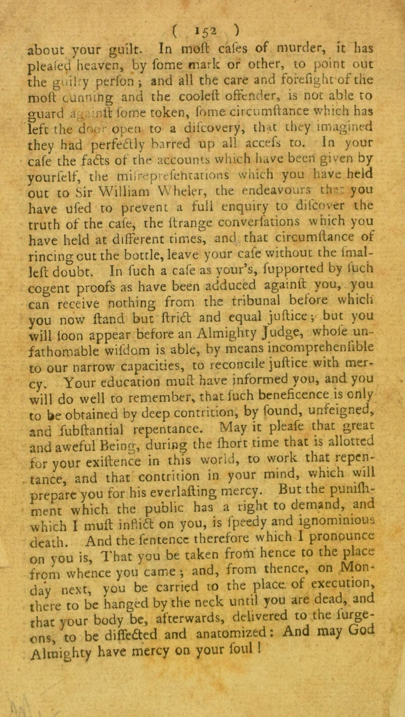 about your guilt. In molt cafes of murder, it has plealed heaven, by fome mark or other, to point out the guilry perfon ; and all the care and forefight of the molt cunning and the cooleft offender, is not able to guard againft fome token, fome circ'umftance which has left the do.;r open to a dilcovery, that they imagined they had perfectly barred up all accefs to. In your cafe the fadts of the accounts which have been given by yourfclf, the milreprefe'ntations which you have held out to Sir William Wheier, the endeavours the..: you have ufed to prevent a full enquiry to difcover the truth of the cafe, the Itrange conventions which you have held at different times, and that circumftance of rincing cut the bottle, leave your cale without the i mai- led: doubt. In fuch a cafe as your’s, fupported by fuch cogent proofs as have been adduced againft you, you can receive nothing from the tribunal before which you now ftand but ftn<5t and equal juflice; but you will loon appear before an Almighty Judge, whole un- fathomable wildom is able, by means incomprehenfible to our narrow capacities, to reconcile juftice with mer- cy. Your education muft have informed you, and you will do well to remember, that fuch beneficence is only to be obtained by deep contrition, by found, unfeigned, and fubftantial repentance. May it pleafe that great and aweful Being, during the Ihort time that is allotted for your exiftence in this world, to work that repen- tance, and that contrition in your mind, which will prepare you for his everlafting mercy. But the punilh- ment which the public has a right to demand, and which I muft infiia on you, is fpeedy and ignominious death. And the lentence therefore which I pronounce on you is, That you be taken frorn hence to the place from whence you came; and, from thence, on Mon- day next, you be carried to the place, of execution, there to be hanged by the neck until you are dead, and that your body be, afterwards, delivered to the iurge- ons, to be diflfe&ed and anatomized: And may Gou Almighty have mercy on your foul !