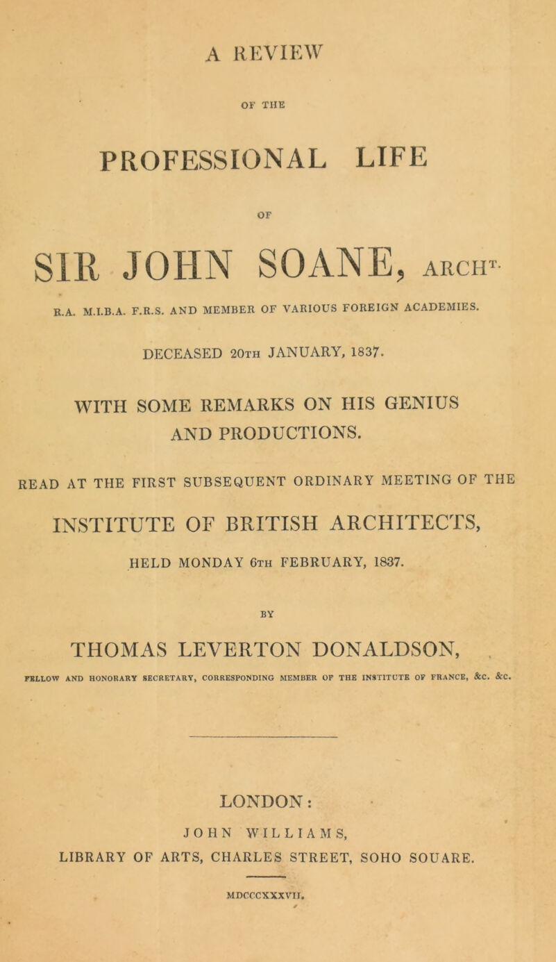 OF THE PROFESSIONAL LIFE OF SIR JOHN SOANE, arch^ R.A. M.I.B.A. F.R.S. AND MEMBER OF VARIOUS FOREIGN ACADEMIES. DECEASED 20th JANUARY, 1837. WITH SOME REMARKS ON HIS GENIUS AND PRODUCTIONS. READ AT THE FIRST SUBSEQUENT ORDINARY MEETING OF THE INSTITUTE OF BRITISH ARCHITECTS, HELD MONDAY 6th FEBRUARY, 1837. BV THOMAS LEVERTON DONALDSON, . FBLLOW AND HONORARY SECRETARY, CORRESPONDING MEMBER OF THE INSTITUTE OP FRANCE, &C. ScC. LONDON: JOHN WILLIAMS, LIBRARY OF ARTS, CHARLES STREET, SOHO SQUARE. MDCCCXXXVir.