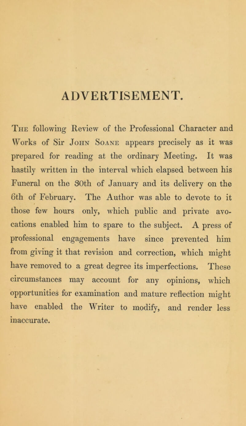 ADVERTISEMENT. The following Review of the Professional Character and Works of Sir John Soane appears precisely as it was prepared for reading at the ordinary Meeting. It was hastily written in the interval which elapsed between his Funeral on the 30th of January and its delivery on the 6th of February. The Author was able to devote to it those few hours only, which public and private avo- cations enabled him to spare to the subject. A press of professional engagements have since prevented him from giving it that revision and correction, which might have removed to a great degree its imperfections. These circumstances may account for any opinions, which opportunities for examination and mature reflection might have enabled the Writer to modifv, and render less inaccurate.