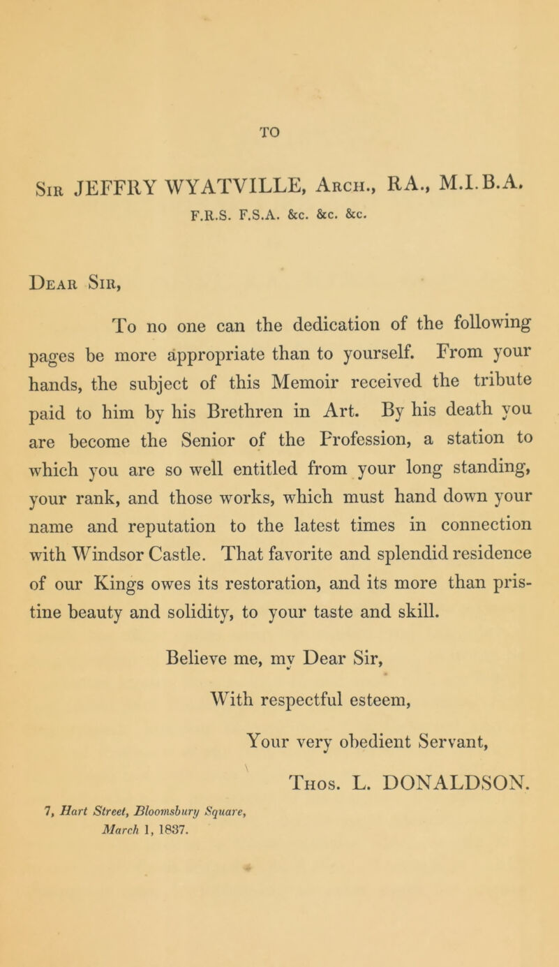 TO Sir JEFFRY WYATVILLE, Arch., RA., M.l.B.A. F.R.S. F.S.A. &c. &c. &c. Dear Sir, To no one can the dedication of the following pages be more appropriate than to yourself. From your hands, the subject of this Memoir received the tribute paid to him by his Brethren in Art. By his death you are become the Senior of the Profession, a station to which you are so well entitled from your long standing, your rank, and those works, which must hand down your name and reputation to the latest times in connection with Windsor Castle. That favorite and splendid residence of our Kings owes its restoration, and its more than pris- tine beauty and solidity, to your taste and skill. Believe me, my Dear Sir, With respectful esteem, Your verv obedient Servant, Thos. L. DONALDSON. 7, Hart Street, Bloomsbury Square,
