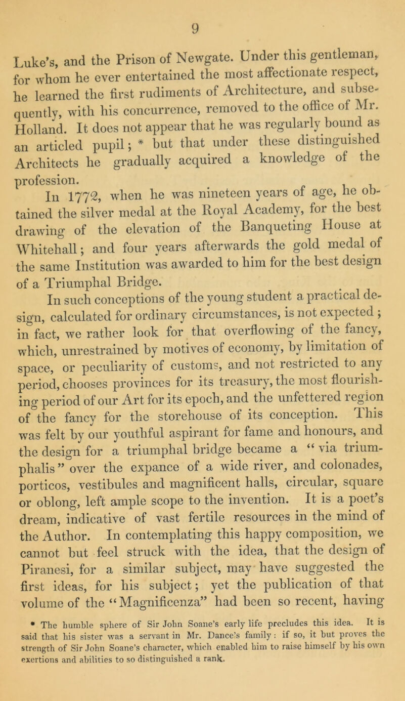 Luke’s, and the Prison of Newgate. Under this gentleman, for whom he ever entertained the most affeetionate i espeet, he learned the first rudiments of Arehitecture, and subse- quently, with his concurrence, removed to the office of Mi. Holland. It does not appear that he w'as regularly bound as an articled pupil; * but that under these distinguished Architects he gradually acquired a knowledge of the profession. -u 111 1772, when he was nineteen years of age, he ob- tained the silver medal at the Royal Academy, for the best drawing of the elevation of the Banqueting House at Whitehall; and four years afterwards the gold medal of the same Institution was awarded to him for the best design of a Triumphal Bridge. In such conceptions of the young student a practical de- sign, calculated for ordinary circumstances, is not expected ; in fact, we rather look for that overflowing of the fancy, which, unrestrained by motives of economy, by limitation of space, or peculiarity of customs, and not restricted to any period, chooses provinces for its treasury, the most flouiish- ing period of our Art for its epoch, and the unfettered legion of the fancy for the storehouse of its conception. T. his was felt by our youthful aspirant for fame and honours, and the design for a triumphal bridge became a ‘‘ \ia trium- phalis ” over the expance of a wide river, and colonades, porticos, vestibules and magnificent halls, circular, square or oblong, left ample scope to the invention. It is a poet’s dream, indicative of vast fertile resources in the mind of the Author. In contemplating this happy composition, we cannot hut feel struck with the idea, that the design of Piranesi, for a similar subject, may have suggested the first ideas, for his subject; yet the publication of that volume of the “ Magnificenza” had been so recent, having • The humble sphere of Sir John Soane’s early life precludes this idea. It is said that his sister was a servant in Mr. Dancels family: if so, it but proves the strength of Sir John Soane’s character, which enabled him to raise himself by his own exertions and abilities to so distinguished a rank.