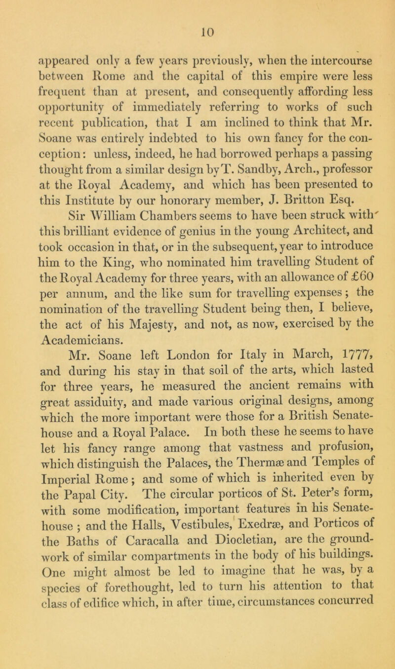 appeared only a few years previously, when the intercourse between Home and the capital of this empire were less frequent than at present, and consequently affording less opportunity of immediately referring to works of such recent publication, that I am inclined to think that Mr. Soane was entirely indebted to his own fancy for the con- ception : unless, indeed, he had borrowed perhaps a passing thought from a similar design hyT. Sandby, Arch., professor at the Royal Academy, and which has been presented to this Institute by our honorary member, J. Britton Esq. Sir William Chambers seems to have been struck with' this brilliant evidence of genius in the young Architect, and took occasion in that, or in the subsequent, year to introduce him to the King, who nominated him travelling Student of the Royal Academy for three years, with an allowance of £60 per annum, and the like sum for travelling expenses; the nomination of the travelling Student being then, I believe, the act of his Majesty, and not, as now, exercised by the Academicians. Mr. Soane left London for Italy in March, 1777> and during his stay in that soil of the arts, which lasted for three years, he measured the ancient remains with great assiduity, and made various original designs, among which the more important were those for a British Senate- house and a Royal Palace. In both these he seems to have let his fancy range among that vastness and profusion, which distinguish the Palaces, the Thermse and Temples of Imperial Rome; and some of which is inherited even by the Papal City. The circular porticos of St. Peter’s form, with some modification, important features in his Senate- house ; and the Halls, Vestibules,'Exedrse, and Porticos of the Baths of Caracalla and Diocletian, are the ground- work of similar compartments in the body of his buildings. One might almost be led to imagine that he was, by a species of forethought, led to turn his attention to that class of edifice which, in after time, circumstances concurred