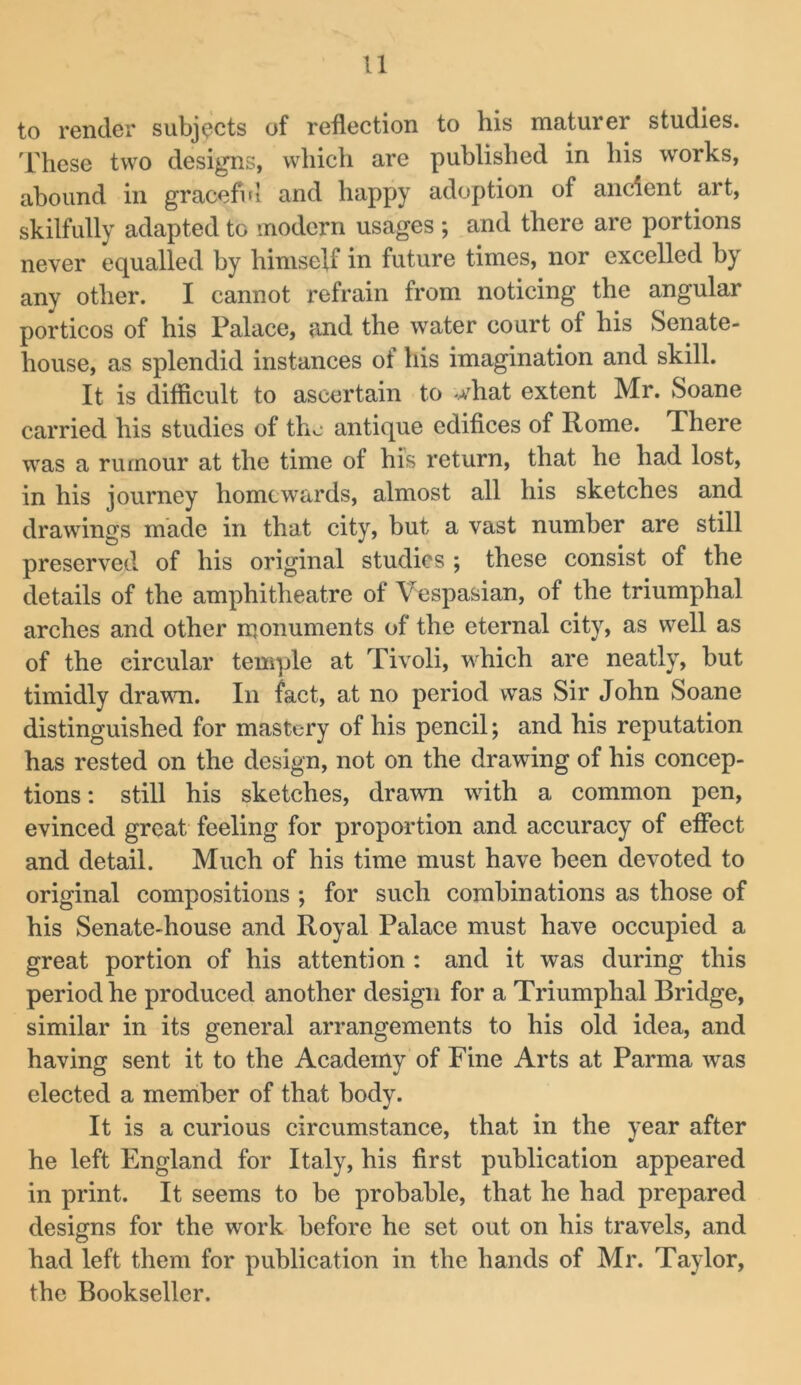 to render subjects of reflection to his maturer studies. Idiese two designs, which are published in his works, abound in graceful and happy adoption of ancient art, skilfully adapted to modern usages ; and there are portions never equalled by himself in future times, nor excelled by any other. I cannot refrain from noticing the angular porticos of his Palace, and the water court of his Senate- house, as splendid instances of his imagination and skill. It is difficult to ascertain to what extent Mr. Soane carried his studies of tho antique edifices of Rome. There was a rumour at the time of his return, that he had lost, in his journey homewards, almost all his sketches and drawings made in that city, but a vast number are still preserved of his original studies ; these consist of the details of the amphitheatre of Vespasian, of the triumphal arches and other monuments of the eternal city, as well as of the circular temple at Tivoli, which are neatly, but timidly drawn. In fact, at no period was Sir John Soane distinguished for mastery of his pencil; and his reputation has rested on the design, not on the drawing of his concep- tions : still his sketches, drawn with a common pen, evinced great feeling for proportion and accuracy of effect and detail. Much of his time must have been devoted to original compositions ; for such combinations as those of his Senate-house and Royal Palace must have occupied a great portion of his attention : and it was during this period he produced another design for a Triumphal Bridge, similar in its general arrangements to his old idea, and having sent it to the Academy of Fine Arts at Parma was elected a meniber of that body. It is a curious circumstance, that in the year after he left England for Italy, his first publication appeared in print. It seems to be probable, that he had prepared designs for the work before he set out on his travels, and had left them for publication in the hands of Mr. Taylor, the Bookseller.