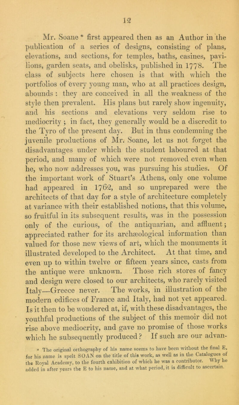 Mr. Soane * first appeared then as an Author in the publication of a series of designs, consisting of plans, elevations, and sections, for temples, baths, casines, pavi- lions, garden seats, and obelisks, published in I778. The class of subjects here chosen is that with which the portfolios of every young man, who at all practices design, abounds : they are conceived in all the weakness of the style then prevalent. His plans hut rarely show ingenuity, and his sections and elevations very seldom rise to mediocrity ; in fact, they generally would be a discredit to the Tyro of the present day. But in thus condemning the juvenile productions of Mr. Soane, let us not forget the disadvantages under which the student laboured at that period, and many of which were not removed even when he, wTo now addresses you, was pursuing his studies. Of the important work of Stuart’s Athens, only one volume had appeared in I762, and so unprepared were the architects of that day for a style of architecture completely at variance with their established notions, that this volume, so fruitful in its subsequent results, w'as in the possession only of the curious, of the antiquarian, and affluent; appreciated rather for its archaeological information than valued for those new views of art, which the monuments it illustrated developed to the Architect. At that time, and even up to within twelve or fifteen years since, casts from the antique were unknown. Those rich stores of fancy and design were closed to our architects, who rarely visited Italy—Greece never. The works, in illustration of the modern edifices of France and Italy, had not yet appeared. Is it then to be wondered at, if, with these disadvantages, the youthful productions of the subject of this memoir did not rise above mediocrity, and gave no promise of those works which he subsequently produced ? If such are our advan- * The original orthography of his name seems to have been without the final E, for his name is spelt SO AN on the title of this work, as well as in the Catalogues of the Royal Academy, to the fourth exhibition of which he was a contributor. Why he added in after years the E to his name, and at what period, it is difficult to ascertain.