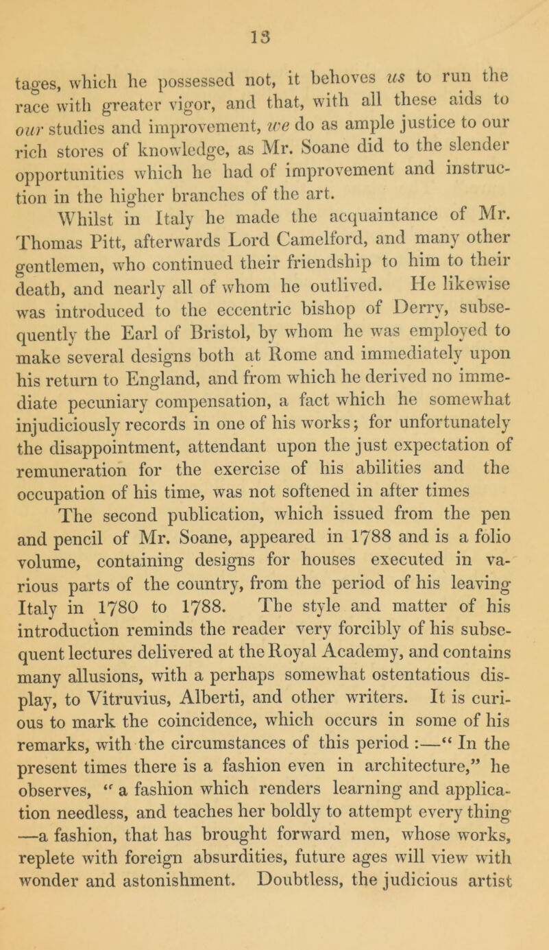tages, which he possessed not, it behoves us to run the race with greater vigor, and that, with all these aids to our studies and improvement, ice do as ample justice to our rich stores of knowledge, as Mr. Soane did to the slender opportunities which he had of improvement and instruc- tion in the higher branches of the art. Whilst in Italy he made the acquaintance of Mr. Thomas Pitt, afterwards Lord Camelford, and many other gentlemen, who continued their friendship to him to their death, and nearly all of whom he outlived. He likewise was introduced to the eccentric bishop of Derry, subse- quently the Earl of Bristol, by whom he was employed to make several designs both at Rome and immediately upon his return to England, and from which he derived no imme- diate pecuniary compensation, a fact which he somewhat injudiciously records in one of his works; for unfortunately the disappointment, attendant upon the just expectation of remuneration for the exercise of his abilities and the occupation of his time, was not softened in after times The second publication, which issued from the pen and pencil of Mr. Soane, appeared in I788 and is a folio volume, containing designs for houses executed in va- rious parts of the country, from the period of his leaving Italy in I78O to I788. The style and matter of his introduction reminds the reader very forcibly of his subse- quent lectures delivered at the Royal Academy, and contains many allusions, with a perhaps somewhat ostentatious dis- play, to Vitruvius, Alberti, and other wTiters. It is curi- ous to mark the coincidence, which occurs in some of his remarks, with the circumstances of this period :—“ In the present times there is a fashion even in architecture,” he observes, a fashion which renders learning and applica- tion needless, and teaches her boldly to attempt every thing —a fashion, that has brought forward men, whose works, replete with foreign absurdities, future ages will view with wonder and astonishment. Doubtless, the judicious artist