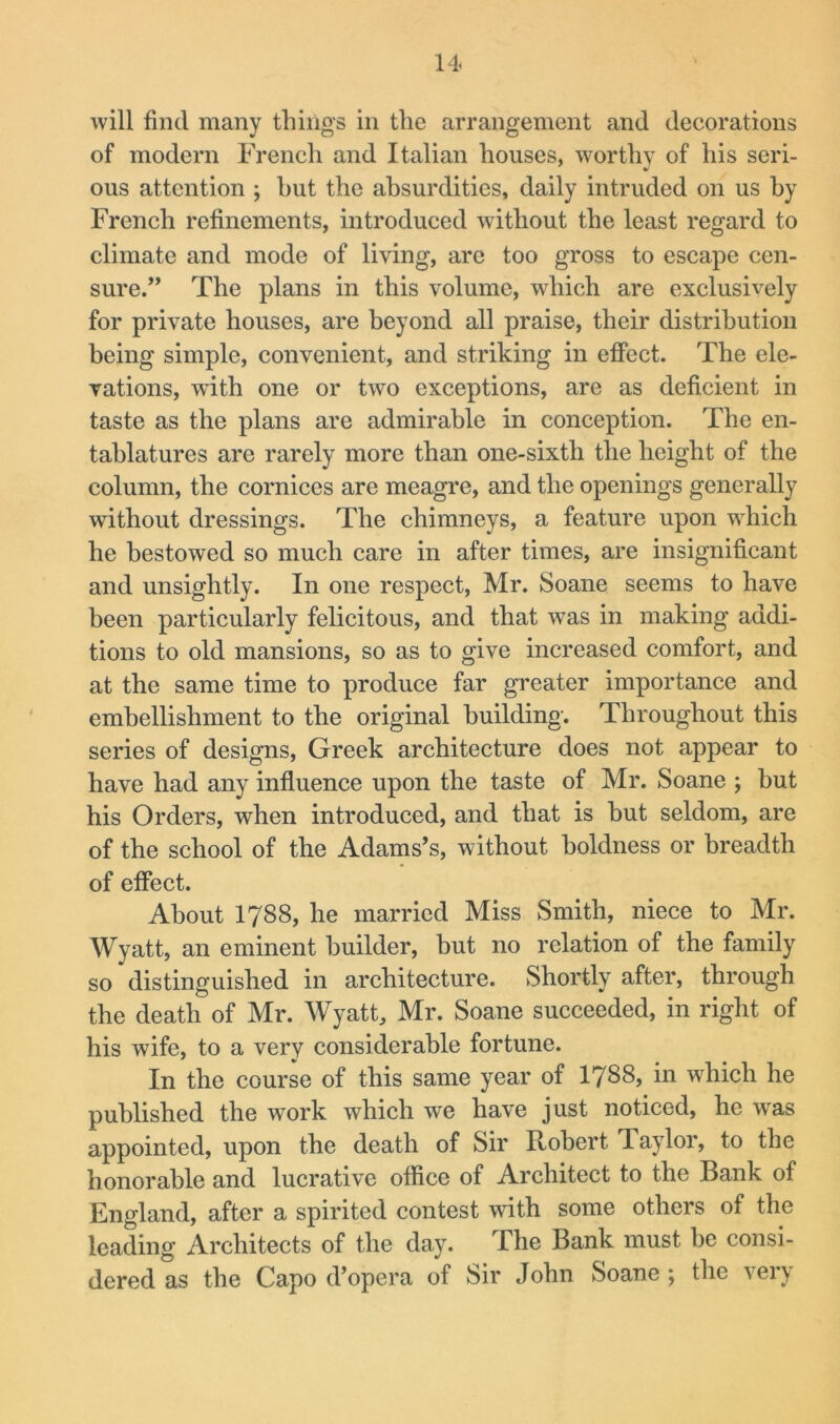 will find many things in the arrangement and decorations of modern French and Italian houses, worthy of his seri- ous attention ; hut the absurdities, daily intruded on us by French refinements, introduced without the least regard to climate and mode of living, are too gross to escape cen- sure.” The plans in this volume, which are exclusively for private houses, are beyond all praise, their distribution being simple, convenient, and striking in effect. The ele- vations, with one or two exceptions, are as deficient in taste as the plans are admirable in conception. The en- tablatures are rarely more than one-sixth the height of the column, the cornices are meagre, and the openings generally without dressings. The chimneys, a feature upon which he bestowed so much care in after times, are insignificant and unsightly. In one respect, Mr. Soane seems to have been particularly felicitous, and that was in making addi- tions to old mansions, so as to give increased comfort, and at the same time to produce far greater importance and embellishment to the original building. Throughout this series of designs, Greek architecture does not appear to have had any influence upon the taste of Mr. Soane ; but his Orders, when introduced, and that is hut seldom, are of the school of the Adams’s, without boldness or breadth of effect. About 1788, he married Miss Smith, niece to Mr. Wyatt, an eminent builder, but no relation of the family so distinguished in architecture. Shortly after, through the death of Mr. Wyatt, Mr. Soane succeeded, in right of his wife, to a very considerable fortune. In the course of this same year of I788, in which he published the work which we have just noticed, he was appointed, upon the death of Sir Robert Taylor, to the honorable and lucrative office of Architect to the Bank of England, after a spirited contest with some others of the leading Architects of the day. The Bank must he consi- dered as the Capo d’opera of Sir John Soane ; the very
