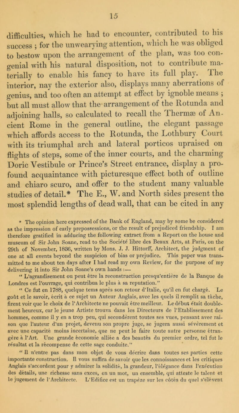 difficulties, which he had to encounter, contributed to his success ; for the unwearying attention, whicli he was obliged to bestow upon the arrangement of the plan, was too con- genial wdth his natural disposition, not to contribute ma- terially to enable his fancy to have its full play, ihe interior, nay the exterior also, displays many aberrations of genius, and too often an attempt at effect by ignoble means ; but all must allow that the arrangement of the Rotunda and adjoining halls, so calculated to recall the Ihermse of An- cient Rome in the general outline, the elegant passage which affords access to the Rotunda, the Lothbury Court with its triumphal arch and lateral porticos upraised on flights of steps, some of the inner courts, and the charming Doric Vestibule or Prince’s Street entrance, display a pro- found acquaintance with picturesque effect both of outline and chiaro scuro, and offer to the student many valuable studies of detail.* The E., W. and North sides present the most splendid lengths of dead wall, that can be cited in any • The opinion here expressed of the Bank of England, may by some be considered as the impression of early prepossessions, or the result of prejudiced friendship, I am therefore gratified in adducing the following extract from a Report on the house and museum of Sir John Soane, read to the Societe libre des Beaux Arts, at Paris, on the 29th of November, 1836, written by Mons. J. J, Hittorif, Architect, the judgment of one at all events beyond the suspicion of bias or prejudice. This paper rvas trans- mitted to me about ten days after I had read my own Review, for the purpose of my delivering it into Sir John Soane’s own hands :— “ L’agrandisement ou pent etre la reconstruction presqu’entiere de la Banque de Londres est I’ouvrage, qui contribua le plus a sa reputation.” “ Ce fut en 1788, quelque terns apres son retour d’ltalie, qu’il en fut charge. Le gofit et le savoir, ecrit a ce sujet un Auteur Anglais, avec les quels il remplit sa tache, firent voir que le choix de 1’Architecte ne pouvait etre meilleur. Le debut ^tait double- ment heureux, carle jeune Artiste trouva dans les Directeurs de I’Etablissement des hommes, comme il y en a trop peu, qui seconderent toutes ses vues, pensant avec rai- son que I’auteur d’un projet, devemi son propre juge, se jugera aussi severement et avec une capacite moins incertaine, que ne pent le faire toute autre personne fetran- gere a I’Art. Une grande economie alliee a des beaut^s dii premier ordre, tel fut le resultat et la recompense de cette sage conduite.” “ Il n’entre pas dans mon objet de vous decrire dans toutes ses parties cette importante construction. Il vous suffira de savoir que les connoissances et les critiques Anglais s’accordent pour y admirer la solidite, la grandeur, I’elegance dans rexccution des details, une richesse sans exces, en un mot, un ensemble, qui atteste le talent et le jugement de TArchitecte. L’Edifice est un trapeze sur les cotes du quel s’elevent