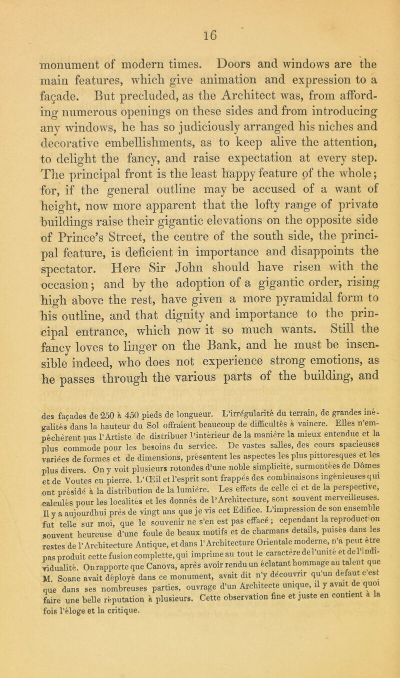 ■monument of modern times. Doors and windows are the main features, which give animation and expression to a facade. But precluded, as the Architect was, from afford- ing numerous openings on these sides and from introducing any windows, he has so judiciously arranged his niches and decorative embellishments, as to keep alive the attention, to delight the fancy, and raise expectation at every step. The principal front is the least happy feature of the w^hole; for, if the general outline may he accused of a want of height, now more apparent that the lofty range of private buildings raise their gigantic elevations on the opposite side of Prince’s Street, the centre of the south side, the princi- pal feature, is deficient in importance and disappoints the spectator. Here Sir John should have risen with the occasion; and by the adoption of a gigantic order, rising high above the rest, have given a more pyramidal form to his outline, and that dignity and importance to the prin- cipal entrance, which now it so much wants. Still the fancy loves to linger on the Bank, and he must be insen- sible indeed, who does not experience strong emotions, as he passes through the various parts of the building, and des fafades de 250 a 450 pieds de longueur. L’irregularite du terrain, de grandes ine- galites dans la hauteur du Sol offraient beaucoup de difficultes a vaincre. Elies n’em- pecherent pas 1’Artiste de distribxier I’interieur de la maniere la mieux entendue et la plus commode pour les besoins du service. De vastes salles, des cours spacieuses variees de formes et de dimensions, presentent les aspectes les plus pittoresques et les plus divers. On y voit plusieurs rotondes d’une noble simplicite, surmontees de D6mes et de Voutes en pierre. L’CEil etl’esprit sont frappes des combinaisons ingemeuses qiu ont preside a la distribution de la lumiere. Les efFets de celle ci et de la perspective, calcules pour les localites et les donnes de P Architecture, sont souvent merveilleuses. IIV a auiourdhui pres de vingt ans que je vis cet Edifice. L’lmpression de son ensemble fut telle sur moi, que le souvenir ne s'en est pas efface ; cependant la reproduct on souvent heureuse d’une foule de beaux motifs et de charmans details, puises dans les restes de 1’Architecture Antique, etdans 1’Architecture Orientale moderne, n’a pent etre pasproduit cette fusion complette, qui imprimeau tout le caractere del’unite etde I’m i- vidualite. Onrapporte que Canova, apres avoir rendu un eclatant hommage au talent que M. Soane avait deploye dans ce monument, avait dit n’y decouvrir qu’un defautcest que dans ses nombreuses parties, ouvrage d’un Architecte unique, il y avait de quoi faire une belle reputation a plusieurs. Cette observation fine et juste en contienl a la fois I’eloge et la critique.