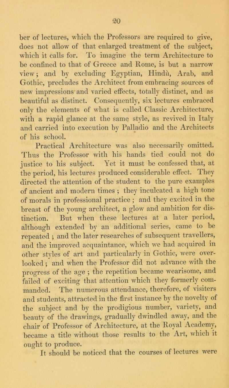 ber of lectures, wbicb the Professors are required to give, does not allow of that enlarged treatment of the subject, which it calls for. To imagine the term Architecture to be confined to that of Greece and Rome, is but a narrow view; and by excluding Egyptian, Hindu, Arab, and Gothic, precludes the Architect from embracing sources of new impressions'and varied effects, totally distinct, and as beautiful as distinct. Consequently, six lectures embraced only the elements of what is called Classic Architecture, with a rapid glance at the same style, as revived in Italy and carried info execution by Palladio and the Architects of his school. Practical Architecture was also necessarily omitted. Thus the Professor with his hands tied could not do justice to his subject. Yet it must be confessed that, at the period, his lectures produced considerable effect. They directed the attention of the student to the pure examples of ancient and modern times ; they inculcated a high tone of morals in professional practice ; and they excited in the breast of the young architect, a glow and ambition for dis- tinction. But when these lectures at a later period, although extended by an additional series, came to be repeated ; and the later researches of subsequent travellers, and the improved acquaintance, which we had acquired in other styles of art and particularly in Gothic, were over- looked ; and when the Professor did not advance with the progress of the age ; the repetition became wearisome, and failed of exciting that attention which they formerly com- manded. The numerous attendance, therefore, of visiters and students, attracted in the first instance by the novelty of the subject and by the prodigious number, variety, and beauty of the drawings, gradually dwindled away, and the chair of Professor of Architecture, at the Royal Academy, became a title without those results to the Art, which it ought to produce. It should be noticed that the courses of lectures were