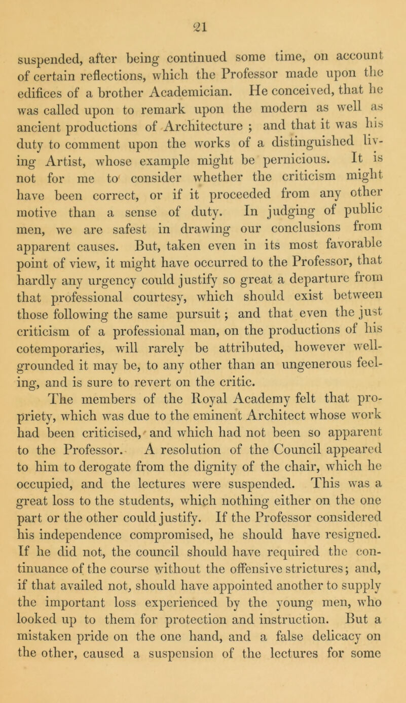 suspended, after being continued some time, on account of certain reflections, which the Professor made upon the edifices of a hi’other Academician, tie conceived, that he was called upon to remark upon the modern as well as ancient productions of Architecture ; and that it was his duty to comment upon the works of a distinguished liv- ing Artist, whose example might be pernicious. It is not for me to consider whether the criticism might have heen correct, or if it proceeded from any other motive than a sense of duty. In judging of public men, we are safest in drawing our conclusions from apparent causes. But, taken even in its most favorable point of view, it might have occurred to the Professor, that hardly any urgency could justify so great a departure from that professional courtesy, which should exist hetw'een those following the same pursuit; and that even the just criticism of a professional man, on the productions of his cotemporafies, will rarely he attributed, however well- grounded it may be, to any other than an ungenerous feel- ing, and is sure to revert on the critic. The members of the Royal Academy felt that pro- priety, which was due to the eminent Architect whose work had been criticised, ’ and wRich had not heen so apparent to the Professor.- A resolution of the Council appeared to him to derogate from the dignity of the chair, which he occupied, and the lectures were suspended. This was a great loss to the students, which nothing either on the one part or the other could justify. If the Professor considered his independence compromised, he should have resigned. If he did not, the council should have required the con- tinuance of the course without the offensive strictures; and, if that availed not, should have appointed another to supply the important loss experienced by the young men, who looked up to them for protection and instruction. But a mistaken pride on the one hand, and a false delicacy on the other, caused a suspension of the lectures for some