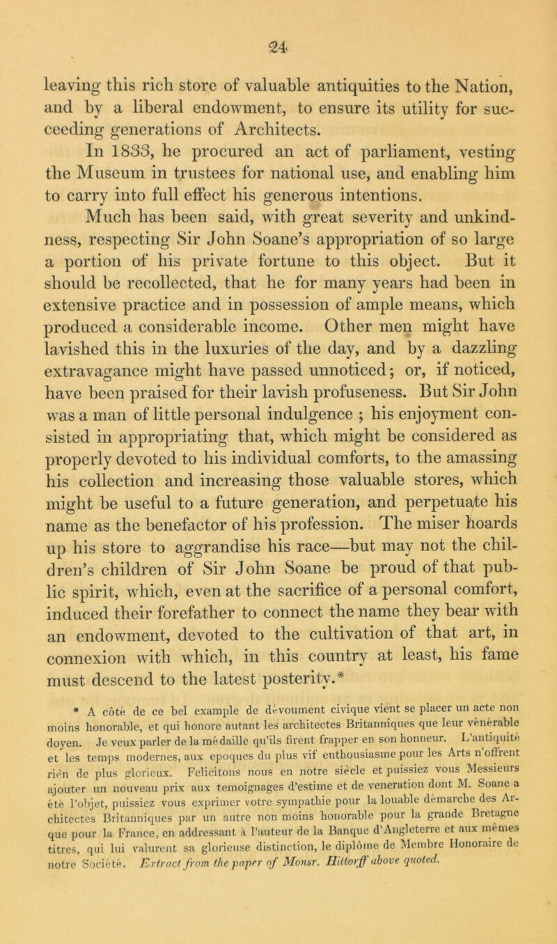 leaving this rich store of valuable antiquities to the Nation, and by a liberal endowment, to ensure its utility for suc- ceeding generations of Architects. In 1833, he procured an act of parliament, vesting the Museum in trustees for national use, and enabling him to carry into full effect his generous intentions. Much has been said, with great severity and unkind- ness, respecting Sir John Soane’s appropriation of so large a portion of his private fortune to this object. But it should be recollected, that he for many years had been in extensive practice and in possession of ample means, which produced a considerable income. Other men might have lavished this in the luxuries of the day, and by a dazzling extravagance might have passed unnoticed; or, if noticed, have been praised for their lavish profuseness. But Sir John was a man of little personal indulgence ; his enjoyment con- sisted in appropriating that, which might be considered as pi'operly devoted to his individual comforts, to the amassing his collection and increasing those valuable stores, which might be useful to a future generation, and perpetuate his name as the benefactor of his profession. The miser hoards up his store to aggrandise his race—but may not the chil- dren’s children of Sir John Soane be proud of that pub- lic spirit, which, even at the sacrifice of a personal comfort, induced their forefather to connect the name they bear with an endowment, devoted to the cultivation of that art, in connexion with which, in this country at least, his fame must descend to the latest posterity.* • A cotfi (le ce bcl example de dt^voument civique vient se placer iin acte non moins honorable, et qui honore autant les architectes Britanniques qiie leur venerable doyen, Je veux parler de la medaille qn’ils firent frapper en son honneur. L’antiqiiite et les temps modernes, aux epoques du jilus vif enthousiasme pour les Arts n offrent rien de plus glorieux. Felicitous nous en notre siecle et puissiez vous Messieurs ajouter un nouveau prix aux temoignages d’estime et de veneration dont M. Soane a ete I’objet, puissiez vous exprimer votre sympathie pour la louable demarche des Ai- chitectes Britanniques par un autre non moins honorable pour la grande Bretagne quc pour la France, en addressant a I’auteur de la Banque d’Angleterre et aux inemes titres, qui lui valurent sa glorieuse distinction, le diplome de Membre Ilonoraire de notre Societe. Extract from the paper of Monsr. Hdlorff above quoted.