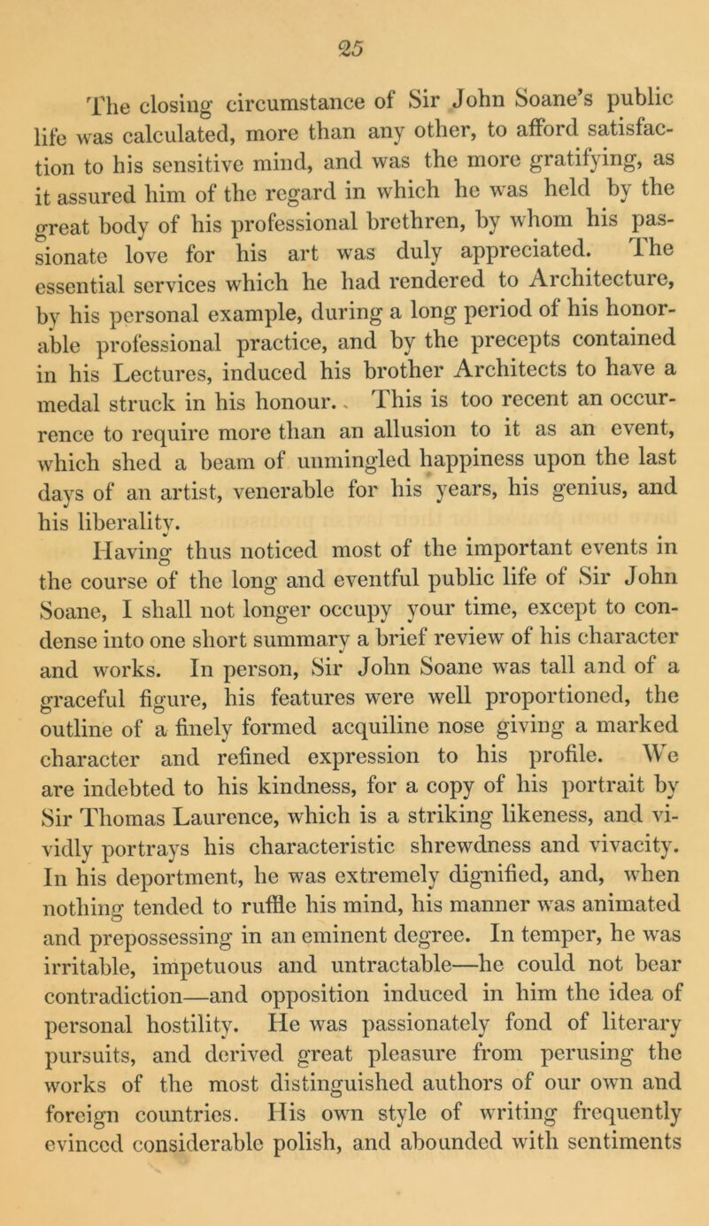 The closing circumstance of Sir John Soane s public life was calculated, more than any other, to afford satisfac- tion to his sensitive mind, and was the more gratifying, as it assured him of the regard in which he was held by the great body of his professional brethren, by whom his pas- sionate love for his art was duly appreciated. Ihe essential services which he had rendered to Architecture, by his personal example, during a long period of his honor- able professional practice, and by the precepts contained in his Lectures, induced his brother Architects to have a medal struck in his honour.. This is too recent an occur- rence to require more than an allusion to it as an event, which shed a beam of unmingled happiness upon the last days of an artist, venerable for his years, his genius, and his liberalitv. Having thus noticed most of the important events in the course of the long and eventful public life of Sir John Soane, I shall not longer occupy your time, except to con- dense into one short summary a brief review of his character and works. In person. Sir John Soane was tall and of a graceful figure, his features were well proportioned, the outline of a finely formed acquiline nose giving a marked character and refined expression to his profile. We are indebted to his kindness, for a copy of his portrait by Sir Thomas Laurence, which is a striking likeness, and vi- vidly portrays his characteristic shrewdness and vivacity. In his deportment, he was extremely dignified, and, when nothing tended to ruffle his mind, his manner was animated and prepossessing in an eminent degree. In temper, he was irritable, impetuous and untractable—he could not bear contradiction—and opposition induced in him the idea of personal hostility. He was passionately fond of literary pursuits, and derived great pleasure from perusing the works of the most distinguished authors of our own and foreign countries. His own style of writing frequently evinced considerable polish, and abounded with sentiments