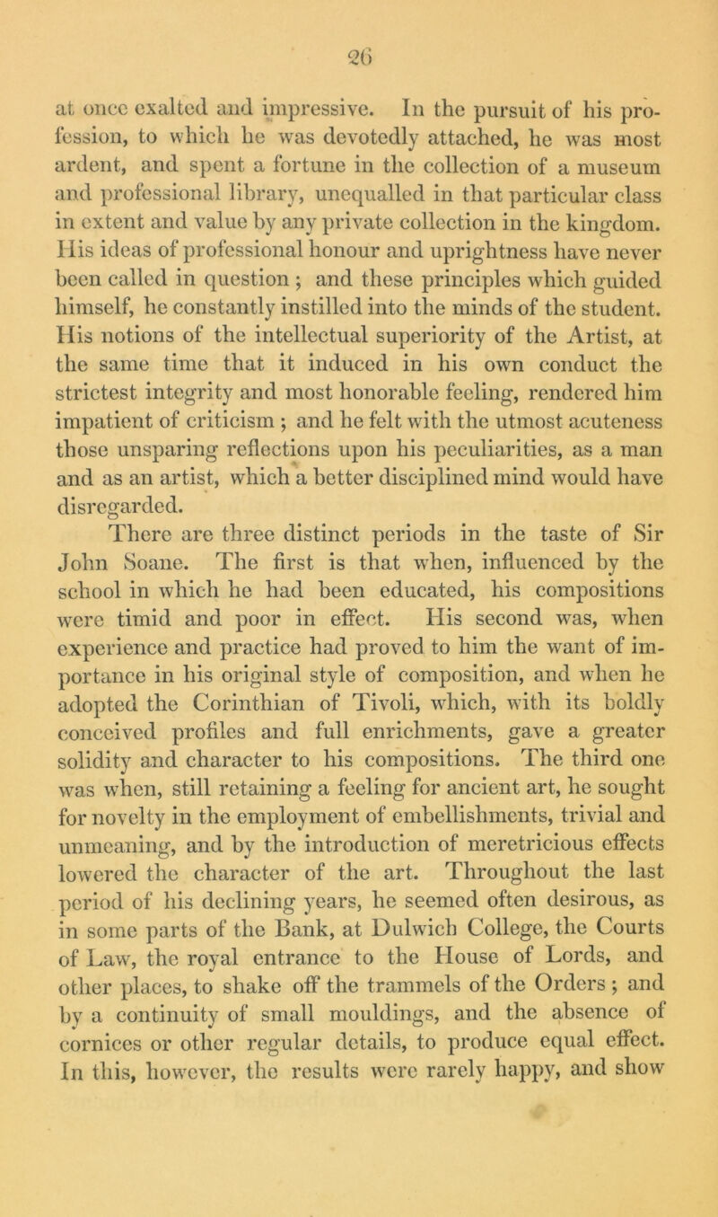 at once exalted and impressive. In the pursuit of his pro- lession, to which he was devotedly attached, he was most ardent, and spent a fortune in the collection of a museum and professional library, unequalled in that particular class in extent and value by any private collection in the kingdom, llis ideas of professional honour and uprightness have never been called in question ; and these principles which guided himself, he constantly instilled into the minds of the student. His notions of the intellectual superiority of the Artist, at the same time that it induced in his owm conduct the strictest integrity and most honorable feeling, rendered him impatient of criticism ; and he felt with the utmost acuteness those unsparing reflections upon his peculiarities, as a man and as an artist, which a better disciplined mind would have disregarded. There are three distinct periods in the taste of Sir John Soane. The first is that when, influenced by the school in which he had been educated, his compositions were timid and poor in effect. His second was, when experience and practice had proved to him the want of im- portance in his original style of composition, and when he adopted the Corinthian of Tivoli, which, with its boldly conceived profiles and full enrichments, gave a greater solidity and character to his compositions. The third one was when, still retaining a feeling for ancient art, he sought for novelty in the employment of embellishments, trivial and unmeaning, and by the introduction of meretricious effects lowered the character of the art. Throughout the last period of his declining years, he seemed often desirous, as in some parts of the Bank, at Dulwich College, the Courts of Law, the royal entrance to the House of Lords, and other places, to shake off the trammels of the Orders ; and by a continuity of small mouldings, and the absence of cornices or other regular details, to produce equal effect. In this, however, the results w^cre rarely happy, and show