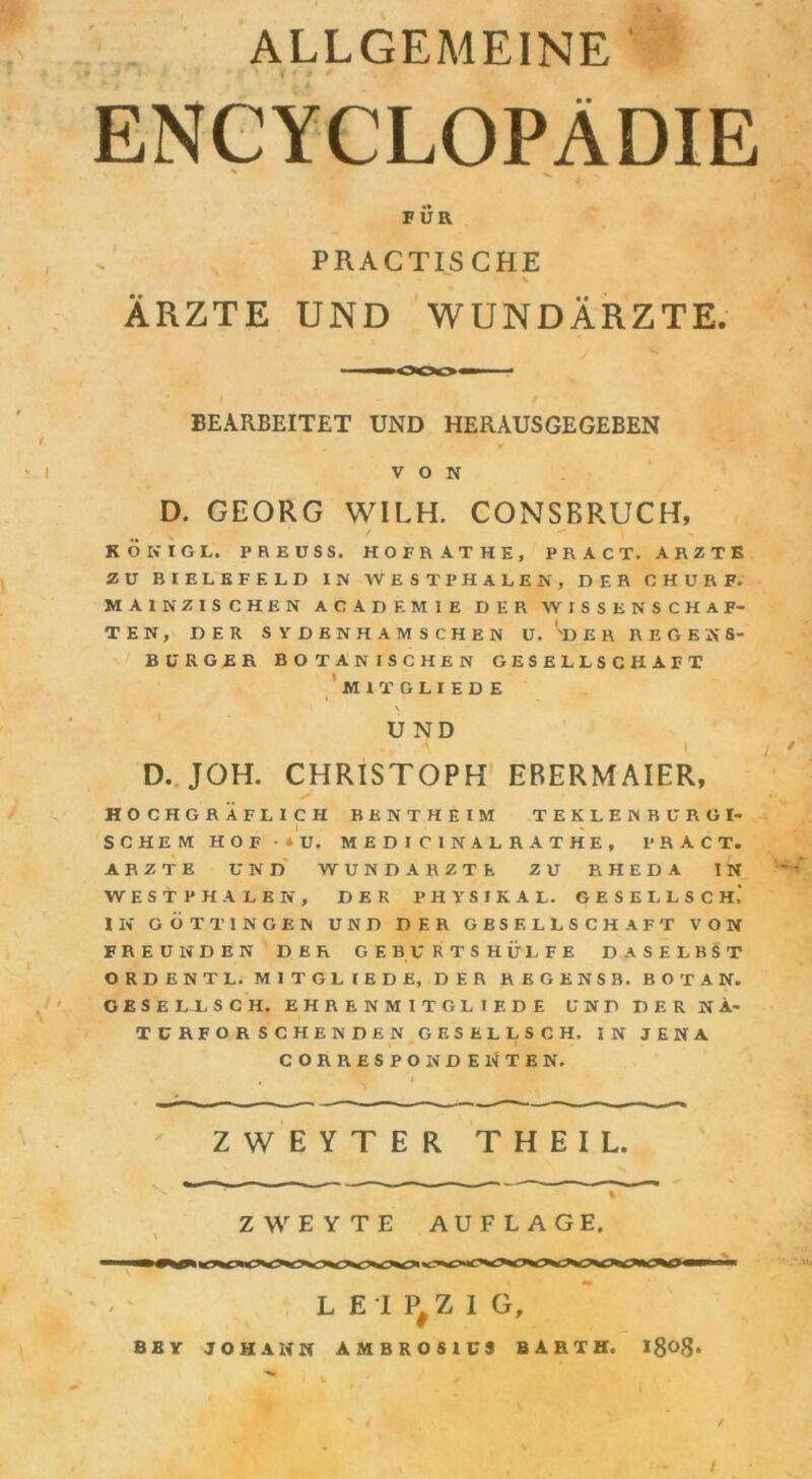 ALLGEMEINE ' ENCYCLOPÄDIE FÜR PRACTISCHE v ÄRZTE UND WUNDÄRZTE. BEARBEITET UND HERAUSGEGEBEN / r ' I VON D. GEORG WILH. CONSBRUCH, KOKIGL. PREUSS. HOFRATKE, PRACT. ARZTE ZU BIELEFELD IN WES TP HALEN, DER CHURF. MAINZISCHEN AC AD EM IE DER WISSENSCHAF- TEN, DER SYDENHAMSCHEN U. ''DER REGESS- BURGER BOTANISCHEN GESELLSCHAFT MITGLIEDE ' V UND ' ' i. • D. JOH. CHRISTOPH EBERMAIER, HOCHGRÄFLICH BENTHEIM TEKLENBURG I- SCHEM HOF • * U. MEDI CINALRATHE, PRACT. ARZTE UND WUND ARZTE ZU RHEDA IN WESTPHALEN, DER PHYSIK AL. GESELLSCH,’ IN GÖTTINGEN UND DER GESELLSCHAFT VON FREUNDEN DER GEBURTSHÜLFE DASELBST ORDENTL. MITGLIEDE, DER REGENSB. BO TAN. GESELLSCH. EHRENMITGLIF.DE UND DER NÄ- TCRFOR SCHENDEN GESELLSCH. IN JENA CORRESPONDENTEN. ZWEYTER THEIL. ZWEYTE AUFLAGE. LEIPZIG, BBY JOHANN AMBROSIUS BARTH. l8<>8* / /