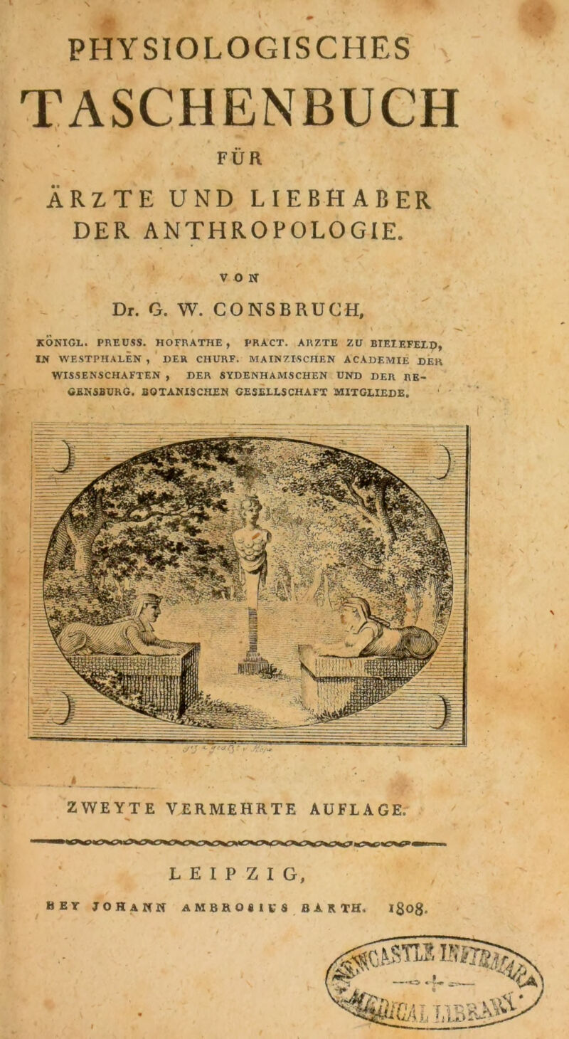 PHYSIOLOGISCHES TASCHENBUCH FÜR ÄRZTE UND LIEBHABER DER ANTHROPOLOGIE. ZWEYTE VERMEHRTE AUFLAGE. LEIPZIG, BEr JOHANN AMBROSI VS BAR TH. ißog. I täTifyr/ äßML VON Dr. G. W. CO NS BRUCH, KONIGL. PREUSS. HOFRATHE , PRACT. ARZTE ZU BIEIF.FELD, IN WESTPHALEN , DER CIIURF. MAIN ZISCHEN ACADEMIE DEK WISSENSCHAFTEN , DER SYDENHAMSCHEN UND DER RE- GENSBURG. BOTANISCHEN GESELLSCHAFT MITGLIEDS.