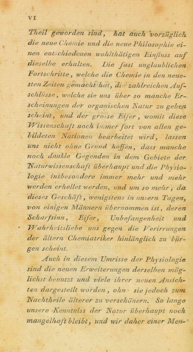 Th eil geworden sind, hat auch vorzüglich die neue Chemie und die neue Philosophie ei- tlen entschiedenen wohlthätigen Einfluss auf dieselbe erhalten. Die fast unglaublichen Fortschritte y welche die Chemie in den neue- sten Zeiten gemacht hat, die zahlreichen Auf- schlüsse , welche sie uns über so manche Er- scheinungen der organischen Natur zu geben scheint, und der grosse Eifer, womit diese 'Wissenschaft noch immer fort von allen ge- bildeten Nationen bearbeitet wird, lassen uns nicht ohne Grund, hoffen, dass manche noch dunkle Gegenden in dem Gebiete der Naturwissenschaft überhaupt und die Physio- logie insbesondere immer mehr und mehr werden erhellet werden, und um so mehr, da dieses Geschäft, wenigstens in uns er n Tagen, von einigen Männern übernommen ist, deren Scharfsinn, Eifer, Unbefangenheit und Wahrheitsliebe uns gegen die Veri mm gen der altern Chemiatriker hinlänglich zu bür- gen scheint. Auch in diesem Umrisse der Physiologie sind die neuen Erweiterungen derselben mög- lichst benutzt und viele ihrer neuen Ansich- ten dargestellt worden , ohn sie jedoch zum Nachtheile älterer zu verschönern. So lange unsere Kenntniss der Natur überhaupt noch mangelhaft bleibt, und wir daher einer Men- %