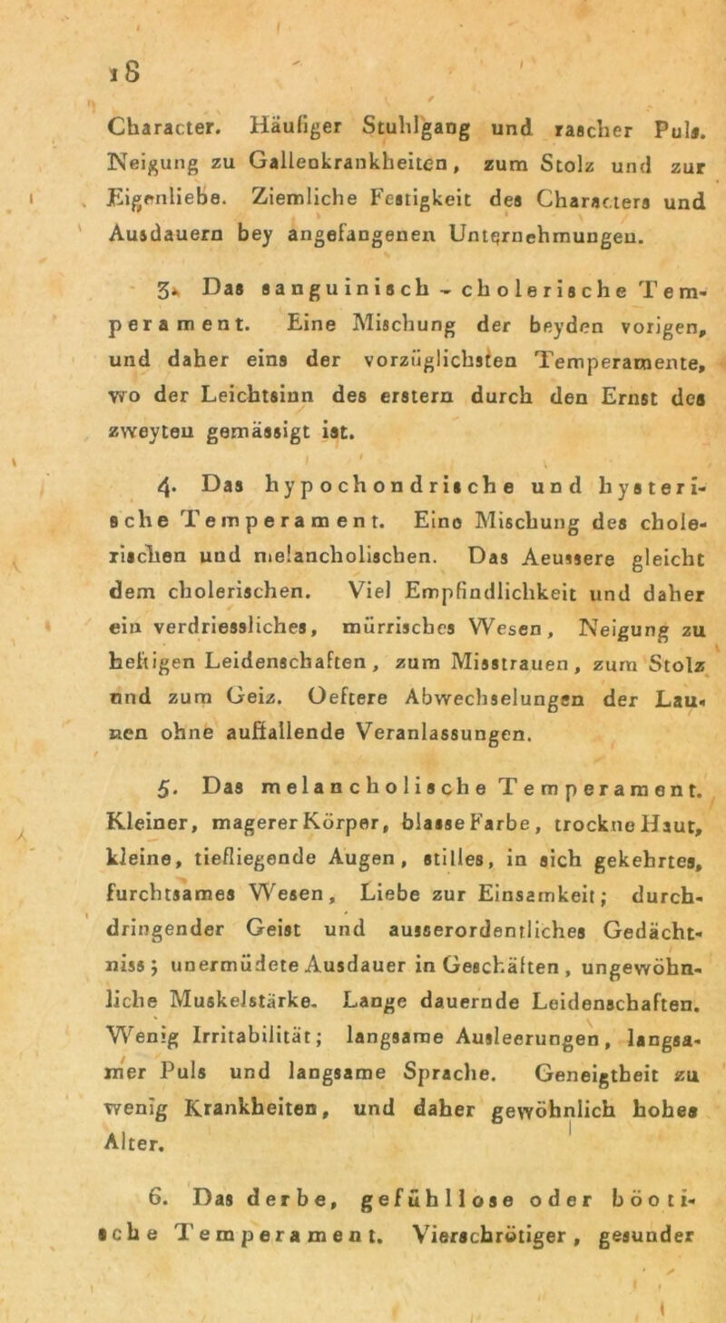 iS / Character. Häufiger StuhlgaDg und rascher Pul«. Neigung zu Galleokrankheiten, zum Stolz und zur Eigenliebe. Ziemliche Festigkeit des Characters und , > \ Ausdauern bey angefangenen Unternehmungen. 3* Das sanguinisch - cholerische Te m- perament. Eine Mischung der beyden vorigen, und daher eins der vorzüglichsten Temperamente, wo der Leichtsinn des erstem durch den Ernst des zweyten gemässigt ist. 1 ' ' ^ ' r}. Das hypochondrische und hysteri- sche Temperament. Eine Mischung des chole- rischen und melancholischen. Das Aeussere gleicht dem cholerischen. Viel Empfindlichkeit und daher ein verdriessliches, mürrisches Wesen, Neigung zu heftigen Leidenschaften, zum Misstrauen, zum Stolz und zum Geiz. Oeftere Abwechselungen der Lau« nen ohne außallende Veranlassungen. 5. Das melancholische Temperament. Kleiner, magerer Körper, blasse Farbe, trockne Haut, kleine, tiefliegende Augen, stilles, in sich gekehrtes, furchtsames Wesen, Liebe zur Einsamkeit; durch- dringender Geist und ausserordentliches Gedächt- nisse unermüdete Ausdauer in Geschähen , ungewöhn- liche Muskelstärke. Lange dauernde Leidenschaften. Wenig Irritabilität; langsame Ausleerungen, langsa- mer Puls und langsame Sprache. Geneigtheit zu wenig Krankheiten, und daher gewöhnlich hohe* Alter. 6. Das derbe, gefühllose oder böoti- iche Temperament. Vierschrötiger, gesunder ✓ I I