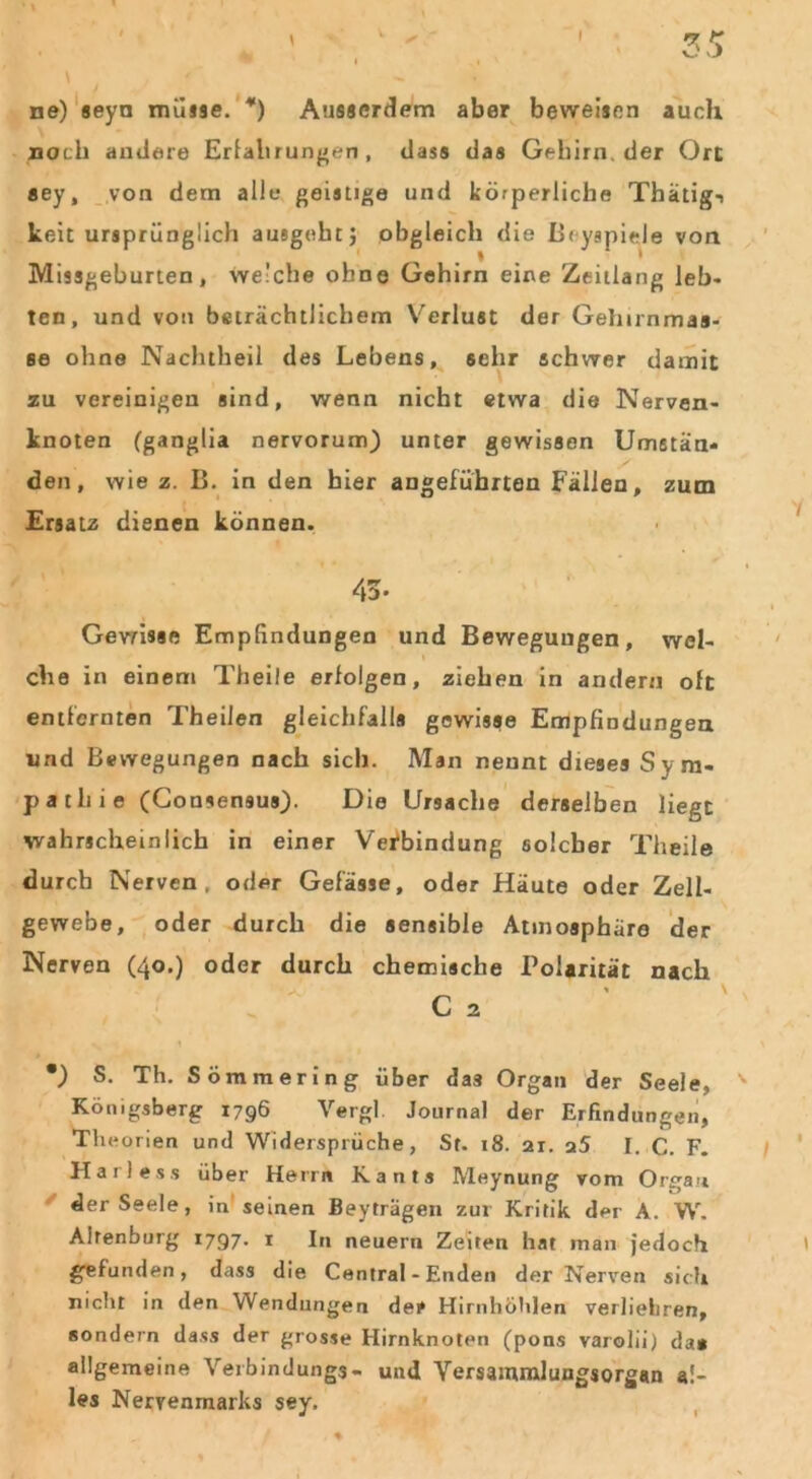 ✓ ne) seyn müsse. *) Ausserdem aber beweisen auch noch andere Erfahrungen, dass das Gehirn, der Ort sey, von dem alle geistige und körperliche Thätigi keit ursprünglich ausgeht} obgleich die Bryspiele von Missgeburten, welche ohne Gehirn eine Zeitlang leb- ten, und von beträchtlichem Verlust der Gehirnmas- se ohne Nachtheil des Lebens, sehr schwer damit zu vereinigen sind, wenn nicht etwa die Nerven- knoten (ganglia nervorum) unter gewissen Umstän- den, wie z. B. in den hier angeführten Fällen, zum Ersatz dienen können. Gewisse Empfindungen und Bewegungen, wel- che in einem Theile erfolgen, ziehen in andern oft entfernten Theilen gleichfalls gewisse Empfindungen und Bewegungen nach sich. Man nennt dieses Syra- patliie (Consensus). Die Ursache derselben liegt wahrscheinlich in einer Verbindung solcher Theile durch Nerven, oder Gefässe, oder Häute oder Zell- gewebe, oder durch die sensible Atmosphäre der Nerven (40.) oder durch chemische Polarität nach *) S. Th. Sömmering über das Organ der Seele, Königsberg 1796 Vergl Journal der Erfindungen, Theorien und Widersprüche, St. 18. 21. a5 I. C. F. Harle.ss über Herrn Kants Meynung vom Organ der Seele, in seinen Beyträgen zur Kritik der A. W. Ahenburg 1797. 1 In neuern Zeiten hat man jedoch gefunden, dass die Central - Enden der Nerven sich nicht in den Wendungen der Hirnhöhlen verliehren, sondern dass der grosse Hirnknoten (pons varolii) da» allgemeine Verbindungs- und Yersamraluugsorgan al- les Nervenmarks sey.