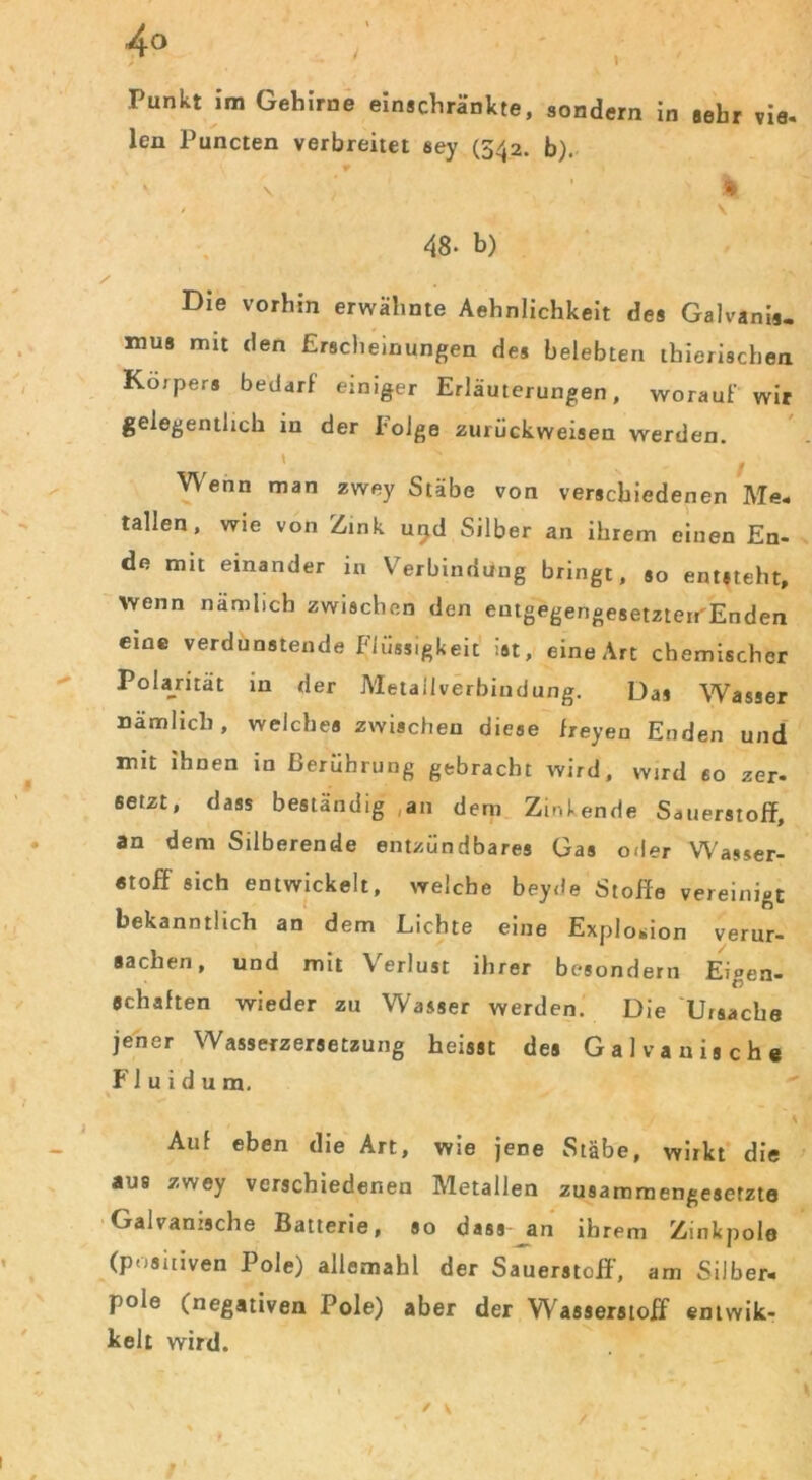 Punkt im Gehirne einschränkte, sondern in sehr vie. len Puncten verbreitet aey (542. b). ' \ \ - ’ s ' v 48- b) Die vorhin erwähnte Aehnlichkeit des Galvanis- mus mit den Erscheinungen des belebten thierischen Körpers bedarf einiger Erläuterungen, worauf wir gelegentlich in der Folge zurückweisen werden. \ N - Wenn man zwey Stäbe von verschiedenen Me- tallen, wie von Zink u^d Silber an ihrem einen En- de mit einander in Verbindung bringt, so entsteht, Wenn nämlich zwischen den eutgegengesetzterr'Enden eine verdunstende Flüssigkeit ist, eine Art chemischer Polarität in der Metallverbindung. Das Wasser uämlicli, welches zwischen diese freyen Enden und mit ihnen in Berührung gebracht wird, wird so zer- setzt, dass beständig an dem Zinkende Sauerstoff, an dem Silberende entzündbares Gas oder Wasser- stoff sich entwickelt, welche beyde Stoffe vereinigt bekanntlich an dem Lichte eine Explosion verur- sachen, und mit Verlust ihrer besondern Ei»en- schäften wieder zu Wasser werden. Die Ursache jener Wasserzersetzung heisst des Galvanische Fluidum. Auf eben die Art, wie jene Stäbe, wiikt die aus zwey verschiedenen Metallen zusammengesetzte Galvanische Batterie, so dass- an ihrem Zinkpole (positiven Pole) allemahl der Sauerstoff, am Silber« pole (negativen Pole) aber der Wasserstoff entwik- kelt wird.
