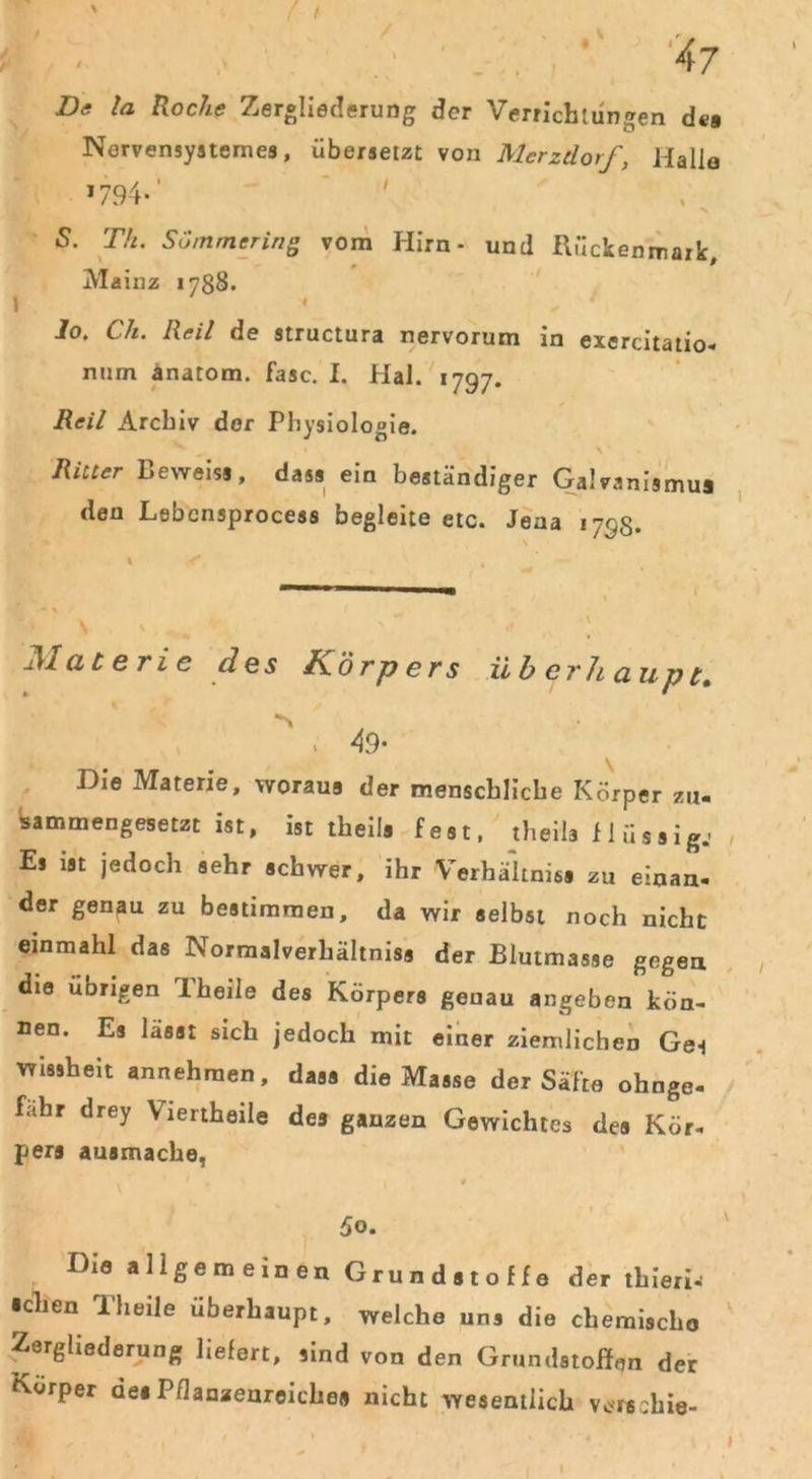 De la Roche Zergliederung der Verrichtungen de» Nervensysteme*, übersetzt von Mcrztlorf, Hallo >794-' S. Th. SÜmmering vom Hirn- und Rückenmark, Mainz 1788. Jo. Cli. Reil de structura nervorum in exercitatio- num anatom. fase. I. Hai. 1797. Reil Archiv der Physiologie. \ * Ritter Beweis*, dass ein beständiger Galvanismus den Lebcnsprocess begleite etc. Jena 1793. Materie des Körpers überhaupt. , 49- P)ie Materie, woraus der menschliche Körper zu« sammengesetzt ist, ist theila fest, theila flüssig.- Es ist jedoch sehr schwer, ihr Verhältniss zu einan- der genau zu bestimmen, da wir selbst noch nicht einmahl das Normalverhältniss der Blutmasse gegen die übrigen JL'heile des Körpers genau angeben kön- nen. Es lasst sich jedoch mit einer ziemlichen Ges wissheit annehmen, dass die Masse der Säfte ohnge- fahr drey Viertheile des ganzen Gewichtes des Kör- pers ausmache, 5o. Die allgemeinen Grundstoffe der thieri^ •chen Th eile überhaupt, welche uns die chemische Zergliederung liefert, sind von den Grundstoffen der Körper de* Pflanzenreiche« nicht wesentlich verschie-