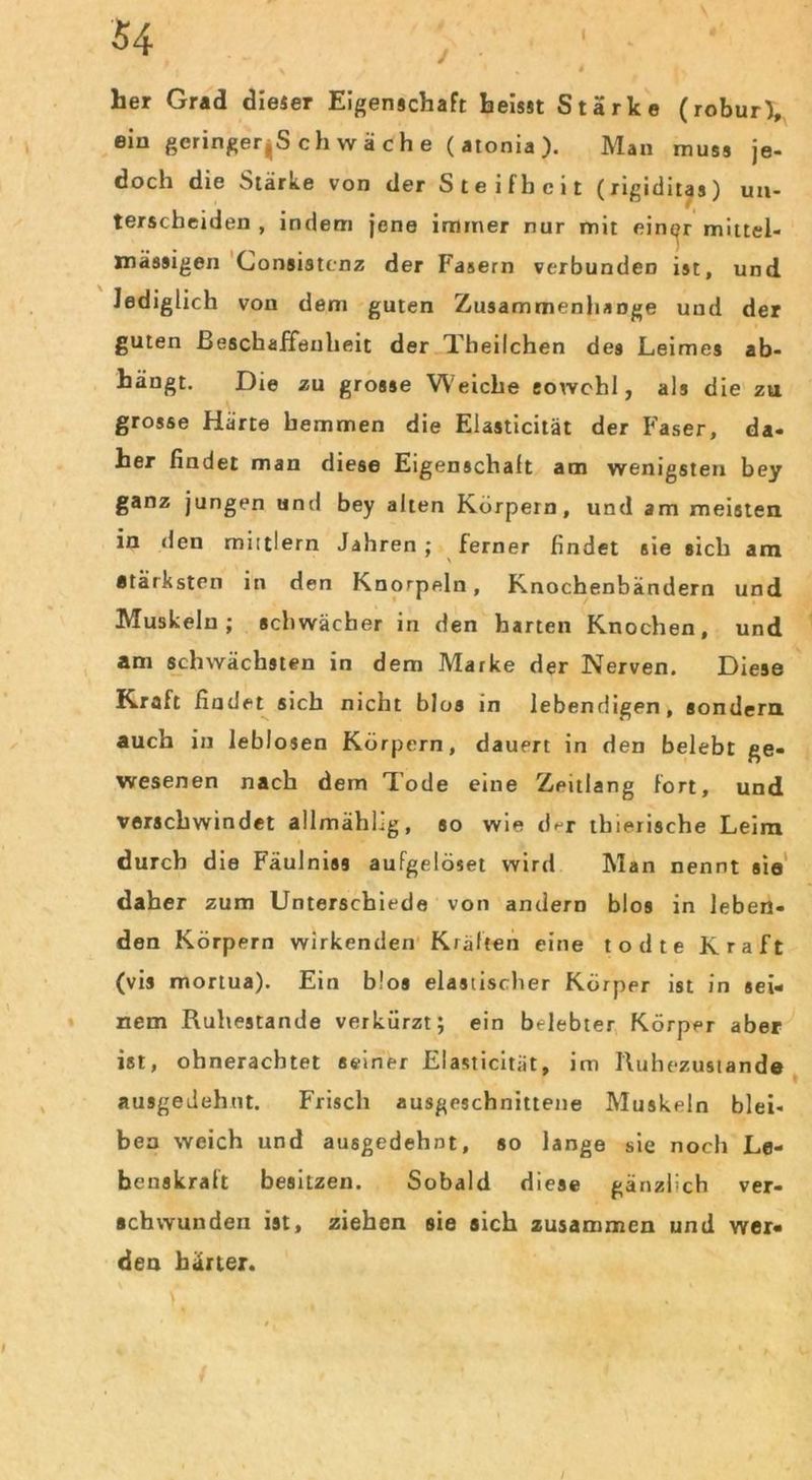 her Grad dieser Eigenschaft heisst Stärke (robur), ein geringeres ch wache (atonia). Man muss je- doch die Stärke von der Steifheit (rigiditas) un- terscheiden , indem jene immer nur mit einer mittel- inässigen Consistenz der Fasern verbunden ist, und lediglich von dem guten Zusammenhänge und der guten Beschaffenheit der Theilchen de9 Leimes ab- hängt. Die zu grosse W eiche eovvehl, als die zu grosse Härte hemmen die Elasticität der Faser, da- her findet man diese Eigenschaft am wenigsten bey ganz jungen und bey alten Körpern, und am meisten in den miltlern Jahren ; ferner findet sie sich am stärksten in den Knorpeln, Knochenbändern und Muskeln; schwächer in den harten Knochen, und am schwächsten in dem Marke der Nerven. Diese Kraft findet sich nicht blos in lebendigen, sondern auch in leblosen Körpern, dauert in den belebt ge- wesenen nach dem Tode eine Zeitlang fort, und verschwindet allmähhg, so wie d^r thierische Leim durch die Fäulniss aufgelöset wird Man nennt sie daher zum Unterschiede von andern blos in leben- den Körpern wirkenden Kräften eine todte Kraft (vis mortua). Ein blos elastischer Körper ist in sei- nem Ruhestande verkürzt; ein belebter Körper aber ist, ohnerachtet seiner Elasticität, im Tluhezustan de ausgedehnt. Frisch ausgeschnittene Muskeln blei- ben weich und ausgedehnt, so lange sie noch Le- benskralt besitzen. Sobald diese gänzlich ver- schwunden ist, ziehen sie sich zusammen und wer- den härter.