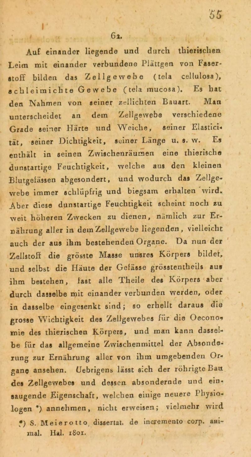 Auf einander liegende und durch thieriachen Leim mit einander verbundene Plättgen von Faser- stoff bilden das Zellgewebe (tela cellulosa), achleimicbte Gewebe (tela mucosa). Es hat den Nahmen von seiner zdlichten Bauart. Man unterscheidet an dem Zellgewebe verschiedene Grade seiner Härte und Weiche, seiner Elastici« tat, seiner Dichtigkeit, Seiner Länge u. s. w. Ls enthält in seinen Zwischenräumen eine thierische dunstartige Feuchtigkeit, welche aus den kleinen Blutgefässen abgesondert, und wodurch das Zellge- webe immer schlüpfrig und biegsam erhalten wird. Aber diese dunstartige Feuchtigkeit scheint noch zu weit höheren Zwecken zu dienen, nämlich zur Er- nährung aller in dem Zellgewebe liegenden, vielleicht auch der aus ihm bestehenden Organe. Da nun der Zellstoff die grösste Masse unsres Körpers bildet, und selbst die Häute der Gefässe grösstentheils aus ihm bestehen, fast alle Theile des Körpers aber durch dasselbe mit einander verbunden werden, oder in dasselbe eingesenkt sind; so erhellt daraus die grosse Wichtigkeit des Zellgewebes für die Oecono-» mie des thierischen Körpers, und man kann dassel- be für das allgemeine Zwischenmittel der Absonde- rung zur Ernährung aller von ihm umgebenden Or- gane ansehen. (Jebrigens lässt sich der röhrigte Bau des Zellgewebes und dessen absondernde und ein- saugende Eigenschaft, welchen einige neuere Physio- logen *) annthmen, nicht erweisen; vielmehr wird •) S. Meierotto dissertat. de incremento corp. ani- mal. llal. 1S01.