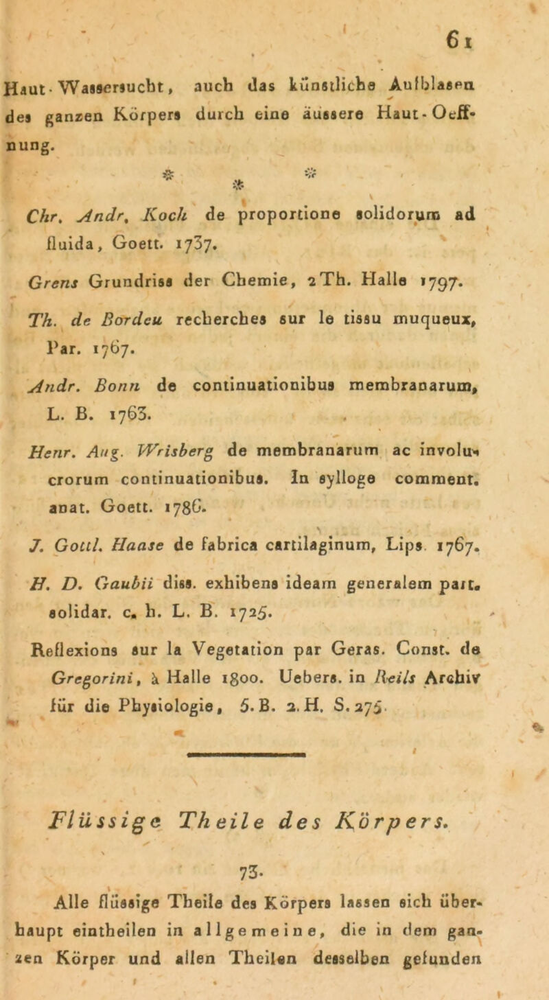 I 61 Haut -Wassersucht, auch das künstliche Aufblasen des ganzen Körpers durch eine äussere Haut-Oeff- nung. Ä Vf ■» ' \ Chr, Andr, Koch de proportione solidorum ad fluida, Goett. 1737. Grens Grundriss der Chemie, sTh. Halle 1797. Th. de Bordcu recherches sur le tissu muqueux, Par. 1767. Andr. Bonn de continuationibus membranarum, L. B. 1763. Henr. Aug. Wrisbcrg de membranarum ac involu* crorum continuationibus. ln sylloge comment. ■ anat. Goett. 1788. J. Gottl. Hanse de fabrica cartilaginum, Lips 1767. H. D. Gauhii diss. exhibens ideam generalem part. solidar. c. li. L. B. 1725. - • 1 . Reflexions sur la Vegetation par Geras. Const. de Gregorini, ä Halle 1800. Uebers. in Beils Archiv für die Physiologie, 5. B. a. H. 8.275. * * - * Flüssige Theile des Körpers. * ' \ 73- t • Alle flüssige Theile des Körpers lassen sich über- haupt eintheilen in allgemeine, die in dem gan- zen Körper und allen Theilen desselben gefunden